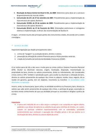 Última atualização: 31/01/12
Copyright © Associação BM&F – Direitos de edição reservados por Associação BM&F.
A violação dos direitos autorais é crime estabelecido na Lei 9.610/98 e punido pelo artigo 184 do Código Penal.
28INTRODUÇÃO E GESTÃO DE RISCO
4. Resolução do Banco Central do Brasil 3.721, de 2009. Determina como deve ser a estrutura
de gerenciamento do risco de crédito.
5. Comunicado 16.137, de 27 de setembro de 2007. Procedimentos para a implementação da
nova estrutura de capital, Basileia II.
6. Comunicado 19.028, de 29 de outubro de 2009. Procedimentos para a implementação da
nova estrutura de capital, Basileia II.
7. Comunicado 20.615, de 17 de Fevereiro de 2011. Orientações preliminares e cronograma
relativos à implementação, no Brasil, das recomendações de Basileia III.
A seguir, um breve resumo dos principais pontos dos instrumentos citados, de acordo com a ordem
cronológica.
 Lei 9.613, de 1998
Importante legislação que dispõe principalmente sobre:
1. crimes de "lavagem" ou ocultação de bens, direitos e valores;
2. prevenção da utilização do sistema financeiro para os ilícitos previstos nesta Lei;
3. criação do Conselho de Controle de Atividades Financeiras (COAF).
A Lei institui pena de três a dez anos e multa para os crimes contra o Sistema Financeiro Nacional
(SFN). Ocultar ou dissimular natureza, origem, localização, disposição, movimentação ou
propriedade de bens, direitos ou valores provenientes, direta ou indiretamente, são considerados
crimes contra o SFN. Também é penalizado quem, para ocultar ou dissimular a utilização de bens,
direitos ou valores provenientes de qualquer dos crimes os adquire, recebe, troca, negocia, dá ou
recebe em garantia, guarda, tem em depósito, movimenta ou transfere. As penalidades estão
detalhadas na legislação.
Incorre, ainda, na mesma pena, quem utiliza, na atividade econômica ou financeira, bens, direitos ou
valores que sabe serem provenientes de qualquer dos crimes, e participa de grupo, associação ou
escritório tendo conhecimento de que sua atividade principal ou secundária é dirigida à prática de
crimes.
Importante
 A pena será reduzida de um a dois terços e começará a ser cumprida em regime aberto,
podendo o juiz deixar de aplicá-la ou substituí-la por pena restritiva de direitos, se o autor,
coautor ou partícipe colaborar espontaneamente com as autoridades, prestando
esclarecimentos que conduzam à apuração das infrações penais e de sua autoria ou à
localização dos bens, direitos ou valores objeto do crime.
 