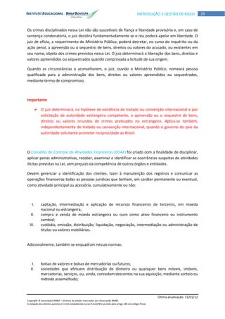 Última atualização: 31/01/12
Copyright © Associação BM&F – Direitos de edição reservados por Associação BM&F.
A violação dos direitos autorais é crime estabelecido na Lei 9.610/98 e punido pelo artigo 184 do Código Penal.
29INTRODUÇÃO E GESTÃO DE RISCO
Os crimes disciplinados nessa Lei não são suscetíveis de fiança e liberdade provisória e, em caso de
sentença condenatória, o juiz decidirá fundamentadamente se o réu poderá apelar em liberdade. O
juiz de ofício, a requerimento do Ministério Público, poderá decretar, no curso do inquérito ou da
ação penal, a apreensão ou o sequestro de bens, direitos ou valores do acusado, ou existentes em
seu nome, objeto dos crimes previstos nessa Lei. O juiz determinará a liberação dos bens, direitos e
valores apreendidos ou sequestrados quando comprovada a licitude de sua origem.
Quando as circunstâncias o aconselharem, o juiz, ouvido o Ministério Público, nomeará pessoa
qualificada para a administração dos bens, direitos ou valores apreendidos ou sequestrados,
mediante termo de compromisso.
Importante
 O juiz determinará, na hipótese de existência de tratado ou convenção internacional e por
solicitação de autoridade estrangeira competente, a apreensão ou o sequestro de bens,
direitos ou valores oriundos de crimes praticados no estrangeiro. Aplica-se também,
independentemente de tratado ou convenção internacional, quando o governo do país da
autoridade solicitante prometer reciprocidade ao Brasil.
O Conselho de Controle de Atividades Financeiras (COAF) foi criado com a finalidade de disciplinar,
aplicar penas administrativas, receber, examinar e identificar as ocorrências suspeitas de atividades
ilícitas previstas na Lei, sem prejuízo da competência de outros órgãos e entidades.
Devem gerenciar a identificação dos clientes, fazer à manutenção dos registros e comunicar as
operações financeiras todas as pessoas jurídicas que tenham, em caráter permanente ou eventual,
como atividade principal ou acessória, cumulativamente ou não:
I. captação, intermediação e aplicação de recursos financeiros de terceiros, em moeda
nacional ou estrangeira;
II. compra e venda de moeda estrangeira ou ouro como ativo financeiro ou instrumento
cambial;
III. custódia, emissão, distribuição, liquidação, negociação, intermediação ou administração de
títulos ou valores mobiliários.
Adicionalmente, também se enquadram nessas normas:
I. bolsas de valores e bolsas de mercadorias ou futuros;
II. sociedades que efetuem distribuição de dinheiro ou quaisquer bens móveis, imóveis,
mercadorias, serviços, ou, ainda, concedam descontos na sua aquisição, mediante sorteio ou
método assemelhado;
 