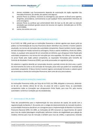 Última atualização: 31/01/12
Copyright © Associação BM&F – Direitos de edição reservados por Associação BM&F.
A violação dos direitos autorais é crime estabelecido na Lei 9.610/98 e punido pelo artigo 184 do Código Penal.
30INTRODUÇÃO E GESTÃO DE RISCO
III. demais entidades cujo funcionamento dependa de autorização de órgão regulador dos
mercados financeiro, de câmbio, de capitais e de seguros;
IV. pessoas físicas ou jurídicas, nacionais ou estrangeiras, que operem no Brasil como agentes,
dirigentes, procuradoras, comissionarias ou por qualquer forma representem interesses de
ente estrangeiro;
V. pessoas físicas ou jurídicas que comercializem bens de luxo ou de alto valor ou exerçam
atividades que envolvam grande volume de recursos em espécie. (Incluído pela Lei 10.701,
de 9/7/2003);
VI. outras, de acordo com a Lei.
DA IDENTIFICAÇÃO DOS CLIENTES E MANUTENÇÃO DE REGISTROS
A Lei 9.613, de 1998, prevê que as instituições financeiras e demais agentes que atuam junto ao
público na intermediação de recursos financeiros devem identificar seus clientes e manter cadastro
atualizado, nos termos de instruções das autoridades competentes. Devem também manter registro
de toda transação em moeda nacional ou estrangeira, títulos e valores mobiliários, títulos de crédito,
metais, ou qualquer ativo passível de ser convertido em dinheiro, que ultrapassar limite fixado pela
autoridade competente e nos termos de instruções por esta expedidas. Por último, devem atender,
no prazo fixado pelo órgão judicial competente, às requisições formuladas pelo Conselho de
Controle de Atividades Financeiras (COAF), que serão processadas em segredo de justiça.
Os cadastros e registros deverão ser conservados durante o período mínimo de cinco anos, a partir
do encerramento da conta ou da conclusão da transação, prazo este que poderá ser ampliado pela
autoridade competente. O Banco Central manterá registro centralizado formando o cadastro geral
de correntistas e clientes de instituições financeiras, bem como de seus procuradores.
DA COMUNICAÇÃO DE OPERAÇÕES FINANCEIRAS
As instituições financeiras estão, por força da Lei 9.613, de 1998, obrigadas a comunicar, abstendo-
se de dar aos clientes ciência de tal ato, no prazo de vinte e quatro horas, às autoridades
competentes todas as transações que ultrapassarem limite fixado, para esse fim, pela mesma
autoridade e na forma e condições por ela estabelecidas.
 Comunicado 12.746, de 2004
Trata dos procedimentos para a implementação da nova estrutura de capital, de acordo com a
regulamentação da Basileia II. De acordo com o estágio de desenvolvimento do mercado brasileiro,
as autoridades financeiras decidiram um cronograma para a implementação de Basileia II no Sistema
Financeiro Nacional (SFN). Em 2005, as instituições do SFN revisaram os requerimentos de capital
para risco de crédito (abordagem simplificada), definiram critérios de elegibilidade para adoção de
modelos internos para risco de mercado e também para risco de crédito, e operacional, restando
 