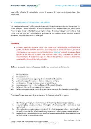 Última atualização: 31/01/12
Copyright © Associação BM&F – Direitos de edição reservados por Associação BM&F.
A violação dos direitos autorais é crime estabelecido na Lei 9.610/98 e punido pelo artigo 184 do Código Penal.
31INTRODUÇÃO E GESTÃO DE RISCO
para 2011 a validação de metodologias internas de apuração de requerimento de capital para risco
operacional.
 Resolução do Banco Central do Brasil 3.380, de 2006
Norma que dispõe sobre a implementação de estrutura de gerenciamento do risco operacional. Em
outras palavras, a norma determina, às instituições financeiras e demais instituições autorizadas a
funcionar pelo Banco Central do Brasil, a implementação de estrutura de gerenciamento do risco
operacional que deve ser compatível com a natureza e a complexidade dos produtos, serviços,
atividades, processos e sistemas da instituição.
Importante
 Para esta legislação, define-se com o risco operacional a possibilidade de ocorrência de
perdas resultantes de falha, deficiência ou inadequação de processos internos, pessoas e
sistemas, ou de eventos externos. Inclui-se também o risco legal associado à inadequação ou
deficiência em contratos firmados pela instituição, bem como a sanções em razão de
descumprimento de dispositivos legais e a indenizações por danos a terceiros decorrentes
das atividades desenvolvidas pela instituição.
De forma geral, a norma exemplifica os eventos de risco operacionais também como:
I. fraudes internas;
II. fraudes externas;
III. demandas trabalhistas e segurança deficiente do local de trabalho;
IV. práticas inadequadas relativas a clientes, produtos e serviços;
V. danos a ativos físicos próprios ou em uso pela instituição;
VI. aqueles que acarretem a interrupção das atividades da instituição;
VII. falhas em sistemas de tecnologia da informação;
VIII. falhas na execução, cumprimento de prazos e gerenciamento das atividades na instituição.
A norma define que a estrutura de gerenciamento do risco operacional deve prever:
I. identificação, avaliação, monitoramento, controle e mitigação do risco operacional;
II. documentação e armazenamento de informações referentes às perdas associadas ao risco
operacional;
III. elaboração, com periodicidade mínima anual, de relatórios que permitam a identificação e
correção tempestiva das deficiências de controle e de gerenciamento do risco operacional;
IV. realização, com periodicidade mínima anual, de testes de avaliação dos sistemas de controle
de riscos operacionais implementados;
 