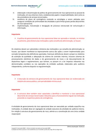 Última atualização: 31/01/12
Copyright © Associação BM&F – Direitos de edição reservados por Associação BM&F.
A violação dos direitos autorais é crime estabelecido na Lei 9.610/98 e punido pelo artigo 184 do Código Penal.
32INTRODUÇÃO E GESTÃO DE RISCO
V. elaboração e disseminação da política de gerenciamento de risco operacional ao pessoal da
instituição, em seus diversos níveis, estabelecendo papéis e responsabilidades, bem como as
dos prestadores de serviços terceirizados;
VI. existência de plano de contingência contendo as estratégias a serem adotadas para
assegurar condições de continuidade das atividades e para limitar graves perdas decorrentes
de risco operacional;
VII. implementação, manutenção e divulgação de processo estruturado de comunicação e
informação.
Importante
 A política de gerenciamento do risco operacional deve ser aprovada e revisada, no mínimo
anualmente, pela diretoria das instituições e pelo conselho de administração, se houver.
Os relatórios devem ser submetidos à diretoria das instituições e ao conselho de administração, se
houver, que devem manifestar-se expressamente acerca das ações a serem implementadas para
correção tempestiva das deficiências apontadas. Eventuais deficiências devem compor os relatórios
de avaliação da qualidade e adequação do sistema de controles internos, inclusive sistemas de
processamento eletrônico de dados e de gerenciamento de riscos e de descumprimento de
dispositivos legais e regulamentares, que tenham, ou possam vir a ter impactos relevantes nas
demonstrações contábeis ou nas operações da entidade auditada, elaborados pela auditoria
independente, conforme disposto na regulamentação.
Importante
 A descrição da estrutura de gerenciamento do risco operacional deve ser evidenciada em
relatório de acesso público, com periodicidade mínima anual.
Importante
 A estrutura deve também estar capacitada a identificar e monitorar o risco operacional
decorrente de serviços terceirizados relevantes para o funcionamento regular da instituição,
prevendo os respectivos planos de contingências.
A atividade de gerenciamento do risco operacional deve ser executada por unidade específica nas
instituições. A unidade deve ser segregada da unidade executora da atividade de auditoria interna.
Em relação à estrutura de gerenciamento de risco, admite-se a constituição de uma única unidade
responsável:
 