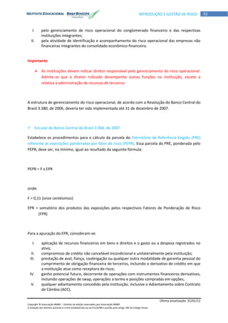 Última atualização: 31/01/12
Copyright © Associação BM&F – Direitos de edição reservados por Associação BM&F.
A violação dos direitos autorais é crime estabelecido na Lei 9.610/98 e punido pelo artigo 184 do Código Penal.
33INTRODUÇÃO E GESTÃO DE RISCO
I. pelo gerenciamento de risco operacional do conglomerado financeiro e das respectivas
instituições integrantes;
II. pela atividade de identificação e acompanhamento do risco operacional das empresas não
financeiras integrantes do consolidado econômico-financeiro.
Importante
 As instituições devem indicar diretor responsável pelo gerenciamento do risco operacional.
Admite-se que o diretor indicado desempenhe outras funções na instituição, exceto a
relativa à administração de recursos de terceiros.
A estrutura de gerenciamento do risco operacional, de acordo com a Resolução do Banco Central do
Brasil 3.380, de 2006, deveria ter sido implementada até 31 de dezembro de 2007.
 Circular do Banco Central do Brasil 3.360, de 2007
Estabelece os procedimentos para o cálculo da parcela do Patrimônio de Referência Exigido (PRE)
referente às exposições ponderadas por fator de risco (PEPR). Essa parcela do PRE, ponderada pelo
PEPR, deve ser, no mínimo, igual ao resultado da seguinte fórmula:
PEPR = F x EPR
onde:
F = 0,11 (onze centésimos)
EPR = somatório dos produtos das exposições pelos respectivos Fatores de Ponderação de Risco
(FPR)
Para a apuração do EPR, consideram-se:
I. aplicação de recursos financeiros em bens e direitos e o gasto ou a despesa registrados no
ativo;
II. compromisso de crédito não cancelável incondicional e unilateralmente pela instituição;
III. prestação de aval, fiança, coobrigação ou qualquer outra modalidade de garantia pessoal do
cumprimento de obrigação financeira de terceiros, incluindo o derivativo de crédito em que
a instituição atue como receptora do risco;
IV. ganho potencial futuro, decorrente de operações com instrumentos financeiros derivativos,
incluindo operações de swap, operações a termo e posições compradas em opções;
V. qualquer adiantamento concedido pela instituição, inclusive o Adiantamento sobre Contrato
de Câmbio (ACC).
 