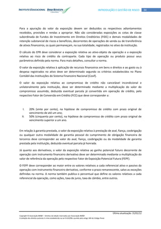 Última atualização: 31/01/12
Copyright © Associação BM&F – Direitos de edição reservados por Associação BM&F.
A violação dos direitos autorais é crime estabelecido na Lei 9.610/98 e punido pelo artigo 184 do Código Penal.
34INTRODUÇÃO E GESTÃO DE RISCO
Para a apuração do valor da exposição devem ser deduzidos os respectivos adiantamentos
recebidos, provisões e rendas a apropriar. Não são consideradas exposições as cotas de classe
subordinada de Fundos de Investimento em Direitos Creditórios (FIDC) e demais modalidades de
retenção substancial de riscos e benefícios, decorrentes de operações de venda ou de transferência
de ativos financeiros, os quais permaneçam, na sua totalidade, registrados no ativo da instituição.
O cálculo do EPR deve considerar a exposição relativa ao ativo-objeto da operação e a exposição
relativa ao risco de crédito da contraparte. Cada tipo de operação ou produto possui seus
parâmetros definido pela norma. Para mais detalhes, consultar a norma.
O valor da exposição relativa à aplicação de recursos financeiros em bens e direitos e ao gasto ou à
despesa registrados no ativo deve ser determinado segundo os critérios estabelecidos no Plano
Contábil das Instituições do Sistema Financeiro Nacional (Cosif).
O valor da exposição relativa ao compromisso de crédito não cancelável incondicional e
unilateralmente pela instituição, deve ser determinado mediante a multiplicação do valor do
compromisso assumido, deduzida eventual parcela já convertida em operação de crédito, pelo
respectivo Fator de Conversão em Crédito (FCC) que deve corresponder a:
I. 20% (vinte por cento), na hipótese de compromisso de crédito com prazo original de
vencimento de até um ano;
II. 50% (cinquenta por cento), na hipótese de compromisso de crédito com prazo original de
vencimento superior a um ano.
Em relação à garantia prestada, o valor da exposição relativa à prestação de aval, fiança, coobrigação
ou qualquer outra modalidade de garantia pessoal do cumprimento de obrigação financeira de
terceiros deve corresponder ao valor do aval, fiança, coobrigação ou da modalidade de garantia
prestada pela instituição, deduzida eventual parcela já honrada.
Já quanto aos derivativos, o valor da exposição relativa ao ganho potencial futuro decorrente de
operação com instrumento financeiro derivativo deve ser determinado mediante a multiplicação do
valor de referência da operação pelo respectivo Fator de Exposição Potencial Futura (FEPF).
O FEPF deve corresponder ao maior entre os valores relativos a cada referencial ativo e passivo da
operação com instrumento financeiro derivativo, conforme o prazo remanescente, salvo as exceções
definidas na norma. A norma também publica o percentual que define os valores relativos a cada
referencial da operação, como ações, taxa de juros, taxa de câmbio, entre outros.
 