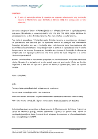 Última atualização: 31/01/12
Copyright © Associação BM&F – Direitos de edição reservados por Associação BM&F.
A violação dos direitos autorais é crime estabelecido na Lei 9.610/98 e punido pelo artigo 184 do Código Penal.
35INTRODUÇÃO E GESTÃO DE RISCO
Importante
 O valor da exposição relativa à concessão de qualquer adiantamento pela instituição,
inclusive o Adiantamento sobre Contrato de Câmbio (ACC) deve corresponder ao valor
adiantado.
Deve ainda ser aplicado o Fator de Ponderação de Risco (FPR) de acordo com as exposições definida
pela norma. São definidos os percentuais de 0%, 20%, 35%, 50%, 75%, 100%, 150% e 300% que são
aplicados conforme os itens definidos na norma. Para mais detalhes, consultar a norma.
Para efeito da apuração da PEPR, também estão definidas na norma as exposições que não devem
ser consideradas, com destaque para as exposições relativas às operações com instrumentos
financeiros derivativos em que a instituição atue exclusivamente como intermediadora, não
assumindo quaisquer direitos ou obrigações para com as partes e as exposições ao risco de crédito
da contraparte decorrentes de operações liquidadas em sistemas de liquidação de câmaras de
compensação e de liquidação autorizados pelo Banco Central do Brasil, interpondo-se a câmara
como contraparte central.
A norma também define os instrumentos que podem ser classificados como mitigadores de risco de
crédito. No caso de o derivativo de crédito possuir prazo de vencimento inferior ao do ativo
subjacente, o FPR deve ser aplicado à parcela de exposição ajustada (Pa), obtida da seguinte
maneira:
Pa = P x (PRP/PRA)
onde:
Pa = parcela de exposição ajustada pelos prazos de vencimento
P = parcela de exposição garantida contratualmente
PRP = valor mínimo entre o PRA e o prazo remanescente do derivativo de crédito (em dias úteis)
PRA = valor mínimo entre 1.260 e o prazo remanescente do ativo subjacente (em dias úteis)
As instituições devem encaminhar ao Departamento de Monitoramento do Sistema Financeiro e
Gestão da Informação (Desig), relatório detalhando a apuração da parcela PEPR. Devem ser
mantidas à disposição do Banco Central do Brasil, pelo prazo de cinco anos, as informações utilizadas
para a apuração da parcela PEPR.
 
