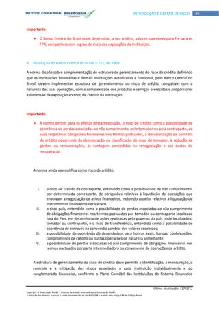Última atualização: 31/01/12
Copyright © Associação BM&F – Direitos de edição reservados por Associação BM&F.
A violação dos direitos autorais é crime estabelecido na Lei 9.610/98 e punido pelo artigo 184 do Código Penal.
36INTRODUÇÃO E GESTÃO DE RISCO
Importante
 O Banco Central do Brasil pode determinar, a seu critério, valores superiores para F e para os
FPR, compatíveis com o grau de risco das exposições da instituição.
 Resolução do Banco Central do Brasil 3.721, de 2009
A norma dispõe sobre a implementação de estrutura de gerenciamento do risco de crédito definindo
que as instituições financeiras e demais instituições autorizadas a funcionar, pelo Banco Central do
Brasil, devem implementar estrutura de gerenciamento do risco de crédito compatível com a
natureza das suas operações, com a complexidade dos produtos e serviços oferecidos e proporcional
à dimensão da exposição ao risco de crédito da instituição.
Importante
 A norma define, para os efeitos desta Resolução, o risco de crédito como a possibilidade de
ocorrência de perdas associadas ao não cumprimento, pelo tomador ou pela contraparte, de
suas respectivas obrigações financeiras nos termos pactuados, à desvalorização de contrato
de crédito decorrente da deterioração na classificação de risco do tomador, à redução de
ganhos ou remunerações, às vantagens concedidas na renegociação e aos custos de
recuperação.
A norma ainda exemplifica como risco de crédito:
I. o risco de crédito da contraparte, entendido como a possibilidade de não cumprimento,
por determinada contraparte, de obrigações relativas à liquidação de operações que
envolvam a negociação de ativos financeiros, incluindo aquelas relativas à liquidação de
instrumentos financeiros derivativos;
II. o risco país, entendido como a possibilidade de perdas associadas ao não cumprimento
de obrigações financeiras nos termos pactuados por tomador ou contraparte localizada
fora do País, em decorrência de ações realizadas pelo governo do país onde localizado o
tomador ou contraparte, e o risco de transferência, entendido como a possibilidade de
ocorrência de entraves na conversão cambial dos valores recebidos;
III. a possibilidade de ocorrência de desembolsos para honrar avais, fianças, coobrigações,
compromissos de crédito ou outras operações de natureza semelhante;
IV. a possibilidade de perdas associadas ao não cumprimento de obrigações financeiras nos
termos pactuados por parte intermediadora ou convenente de operações de crédito.
A estrutura de gerenciamento do risco de crédito deve permitir a identificação, a mensuração, o
controle e a mitigação dos riscos associados a cada instituição individualmente e ao
conglomerado financeiro, conforme o Plano Contábil das Instituições do Sistema Financeiro
 