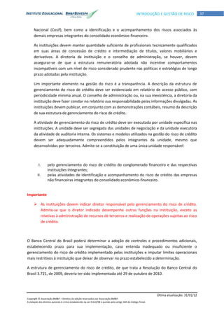 Última atualização: 31/01/12
Copyright © Associação BM&F – Direitos de edição reservados por Associação BM&F.
A violação dos direitos autorais é crime estabelecido na Lei 9.610/98 e punido pelo artigo 184 do Código Penal.
37INTRODUÇÃO E GESTÃO DE RISCO
Nacional (Cosif), bem como a identificação e o acompanhamento dos riscos associados às
demais empresas integrantes do consolidado econômico-financeiro.
As instituições devem manter quantidade suficiente de profissionais tecnicamente qualificados
em suas áreas de concessão de crédito e intermediação de títulos, valores mobiliários e
derivativos. A diretoria da instituição e o conselho de administração, se houver, devem
assegurar-se de que a estrutura remuneratória adotada não incentive comportamentos
incompatíveis com um nível de risco considerado prudente nas políticas e estratégias de longo
prazo adotadas pela instituição.
Um importante elemento na gestão do risco é a transparência. A descrição da estrutura de
gerenciamento do risco de crédito deve ser evidenciada em relatório de acesso público, com
periodicidade mínima anual. O conselho de administração ou, na sua inexistência, a diretoria da
instituição deve fazer constar no relatório sua responsabilidade pelas informações divulgadas. As
instituições devem publicar, em conjunto com as demonstrações contábeis, resumo da descrição
de sua estrutura de gerenciamento do risco de crédito.
A atividade de gerenciamento do risco de crédito deve ser executada por unidade específica nas
instituições. A unidade deve ser segregada das unidades de negociação e da unidade executora
da atividade de auditoria interna. Os sistemas e modelos utilizados na gestão do risco de crédito
devem ser adequadamente compreendidos pelos integrantes da unidade, mesmo que
desenvolvidos por terceiros. Admite-se a constituição de uma única unidade responsável:
I. pelo gerenciamento do risco de crédito do conglomerado financeiro e das respectivas
instituições integrantes;
II. pelas atividades de identificação e acompanhamento do risco de crédito das empresas
não financeiras integrantes do consolidado econômico-financeiro.
Importante
 As instituições devem indicar diretor responsável pelo gerenciamento do risco de crédito.
Admite-se que o diretor indicado desempenhe outras funções na instituição, exceto as
relativas à administração de recursos de terceiros e realização de operações sujeitas ao risco
de crédito.
O Banco Central do Brasil poderá determinar a adoção de controles e procedimentos adicionais,
estabelecendo prazo para sua implementação, caso entenda inadequado ou insuficiente o
gerenciamento do risco de crédito implementado pelas instituições e imputar limites operacionais
mais restritivos à instituição que deixar de observar no prazo estabelecido a determinação.
A estrutura de gerenciamento do risco de crédito, de que trata a Resolução do Banco Central do
Brasil 3.721, de 2009, deveria ter sido implementada até 29 de outubro de 2010.
 