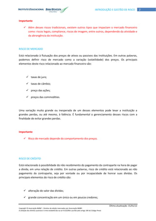 Última atualização: 31/01/12
Copyright © Associação BM&F – Direitos de edição reservados por Associação BM&F.
A violação dos direitos autorais é crime estabelecido na Lei 9.610/98 e punido pelo artigo 184 do Código Penal.
2INTRODUÇÃO E GESTÃO DE RISCO
Importante
 Além desses riscos tradicionais, existem outros tipos que impactam o mercado financeiro
como: riscos legais, compliance, riscos de imagem, entre outros, dependendo da atividade e
da abrangência da instituição.
RISCO DE MERCADO
Está relacionado à flutuação dos preços de ativos ou passivos das instituições. Em outras palavras,
podemos definir risco de mercado como a variação (volatilidade) dos preços. Os principais
elementos deste risco relacionado ao mercado financeiro são:
 taxas de juro;
 taxas de câmbio;
 preço das ações;
 preços das commodities.
Uma variação muito grande ou inesperada de um desses elementos pode levar a instituição a
grandes perdas, ou até mesmo, à falência. É fundamental o gerenciamento desses riscos com a
finalidade de evitar grandes perdas.
Importante
 Risco de mercado depende do comportamento dos preços.
RISCO DE CRÉDITO
Está relacionado à possibilidade do não recebimento do pagamento da contraparte na hora de pagar
a dívida, em uma relação de crédito. Em outras palavras, risco de crédito está relacionado ao não
pagamento da contraparte, seja por vontade ou por incapacidade de honrar suas dívidas. Os
principais elementos do risco de crédito são:
 alteração do valor das dívidas;
 grande concentração em um único ou em poucos credores;
 