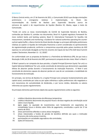 Última atualização: 31/01/12
Copyright © Associação BM&F – Direitos de edição reservados por Associação BM&F.
A violação dos direitos autorais é crime estabelecido na Lei 9.610/98 e punido pelo artigo 184 do Código Penal.
38INTRODUÇÃO E GESTÃO DE RISCO
BASILEIA III
O Banco Central emitiu, em 17 de fevereiro de 2011, o Comunicado 20.615 que divulga orientações
preliminares e cronograma relativos à implementação, no Brasil, das
recomendações do Comitê de Basileia para Supervisão Bancária acerca da
estrutura de capital e de requerimentos de liquidez (Basileia III). Abaixo, segue o texto do
Comunicado.
“Tendo em conta as novas recomendações do Comitê de Supervisão Bancária de Basileia,
conhecidas por Basileia III, contidas nos documentos, Brasil III: A global regulatory framework for
more resilient banks and banking systems; Basel III: International framework for liquidity risk
measurement, standards and monitoring; e Guidance for national authorities operating the counter
cyclical capital buffer, o Banco Central do Brasil decidiu divulgar as principais definições preliminares
relativas ao capital e à liquidez de instituições financeiras a serem consideradas no aprimoramento
da regulamentação prudencial, conforme o compromisso assumido pelos países membros do G20
expresso no comunicado divulgado ao final do encontro de Cúpula de Seul (The G20 Seoul Summit
Leaders' Declaration, November 11 - 12, 2010)”.
Em conformidade com as propostas de Basileia II, o Patrimônio de Referência (PR), de que trata a
Resolução 3.444, de 28 de fevereiro de 2007, permanecerá composto de dois níveis: Nível I e Nível II.
O Nível I passará a ser composto de duas parcelas, o Capital Principal (Common Equity Tier um) e o
Capital Adicional (Additional Tier um), sendo constituído de elementos que demonstrem capacidade
efetiva de absorver perdas durante o funcionamento da instituição financeira. O Nível II será
constituído de elementos capazes de absorver perdas em caso de ser constatada a inviabilidade do
funcionamento da instituição.
Em princípio, nos termos de Basileia III, o Capital Principal será composto fundamentalmente pelo
capital social, constituído por cotas ou por ações ordinárias e ações preferenciais não resgatáveis e
sem mecanismos de cumulatividade de dividendos, e por lucros retidos, deduzidos os valores
referentes aos ajustes regulamentares.
Os principais elementos patrimoniais objeto dos ajustes regulamentares serão os seguintes:
I. créditos tributários decorrentes de diferenças temporárias;
II. créditos tributários decorrentes de prejuízos fiscais e de base negativa de contribuição social
sobre o lucro líquido;
III. ágios pagos na aquisição de investimentos com fundamento em expectativa de
rentabilidade futura e direitos sobre folha de pagamento, constituídos a partir de 1º de
janeiro de 2012;
IV. ativos permanentes diferidos e outros ativos intangíveis;
V. ativos relacionados a fundos de pensão de benefício definido aos quais a instituição
financeira não tenha acesso irrestrito;
VI. participações em sociedades seguradoras não controladas;
VII. ações em tesouraria;
 