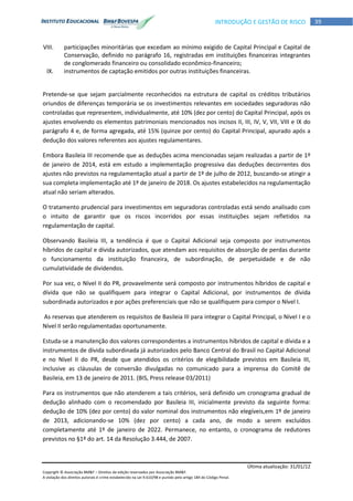 Última atualização: 31/01/12
Copyright © Associação BM&F – Direitos de edição reservados por Associação BM&F.
A violação dos direitos autorais é crime estabelecido na Lei 9.610/98 e punido pelo artigo 184 do Código Penal.
39INTRODUÇÃO E GESTÃO DE RISCO
VIII. participações minoritárias que excedam ao mínimo exigido de Capital Principal e Capital de
Conservação, definido no parágrafo 16, registradas em instituições financeiras integrantes
de conglomerado financeiro ou consolidado econômico-financeiro;
IX. instrumentos de captação emitidos por outras instituições financeiras.
Pretende-se que sejam parcialmente reconhecidos na estrutura de capital os créditos tributários
oriundos de diferenças temporária se os investimentos relevantes em sociedades seguradoras não
controladas que representem, individualmente, até 10% (dez por cento) do Capital Principal, após os
ajustes envolvendo os elementos patrimoniais mencionados nos incisos II, III, IV, V, VII, VIII e IX do
parágrafo 4 e, de forma agregada, até 15% (quinze por cento) do Capital Principal, apurado após a
dedução dos valores referentes aos ajustes regulamentares.
Embora Basileia III recomende que as deduções acima mencionadas sejam realizadas a partir de 1º
de janeiro de 2014, está em estudo a implementação progressiva das deduções decorrentes dos
ajustes não previstos na regulamentação atual a partir de 1º de julho de 2012, buscando-se atingir a
sua completa implementação até 1º de janeiro de 2018. Os ajustes estabelecidos na regulamentação
atual não seriam alterados.
O tratamento prudencial para investimentos em seguradoras controladas está sendo analisado com
o intuito de garantir que os riscos incorridos por essas instituições sejam refletidos na
regulamentação de capital.
Observando Basileia III, a tendência é que o Capital Adicional seja composto por instrumentos
híbridos de capital e dívida autorizados, que atendam aos requisitos de absorção de perdas durante
o funcionamento da instituição financeira, de subordinação, de perpetuidade e de não
cumulatividade de dividendos.
Por sua vez, o Nível II do PR, provavelmente será composto por instrumentos híbridos de capital e
dívida que não se qualifiquem para integrar o Capital Adicional, por instrumentos de dívida
subordinada autorizados e por ações preferenciais que não se qualifiquem para compor o Nível I.
As reservas que atenderem os requisitos de Basileia III para integrar o Capital Principal, o Nível I e o
Nível II serão regulamentadas oportunamente.
Estuda-se a manutenção dos valores correspondentes a instrumentos híbridos de capital e dívida e a
instrumentos de dívida subordinada já autorizados pelo Banco Central do Brasil no Capital Adicional
e no Nível II do PR, desde que atendidos os critérios de elegibilidade previstos em Basileia III,
inclusive as cláusulas de conversão divulgadas no comunicado para a imprensa do Comitê de
Basileia, em 13 de janeiro de 2011. (BIS, Press release 03/2011)
Para os instrumentos que não atenderem a tais critérios, será definido um cronograma gradual de
dedução alinhado com o recomendado por Basileia III, inicialmente previsto da seguinte forma:
dedução de 10% (dez por cento) do valor nominal dos instrumentos não elegíveis,em 1º de janeiro
de 2013, adicionando-se 10% (dez por cento) a cada ano, de modo a serem excluídos
completamente até 1º de janeiro de 2022. Permanece, no entanto, o cronograma de redutores
previstos no §1º do art. 14 da Resolução 3.444, de 2007.
 