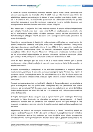 Última atualização: 31/01/12
Copyright © Associação BM&F – Direitos de edição reservados por Associação BM&F.
A violação dos direitos autorais é crime estabelecido na Lei 9.610/98 e punido pelo artigo 184 do Código Penal.
40INTRODUÇÃO E GESTÃO DE RISCO
A tendência é que os instrumentos financeiros emitidos a partir da data desse Comunicado que
atendam aos requisitos da Resolução 3.444, de 2007, mas que não observem aos critérios de
elegibilidade previstos nos documentos de Basileia III, sejam excluídos integralmente do PR a partir
de 1º de janeiro de 2013. Os instrumentos que atendam aos critérios de Basileia III, mas que não
contenham a cláusula de conversão mencionada no parágrafo 11, serão excluídos de acordo com
cronograma a ser definido, conforme mencionado naquele parágrafo.
Está previsto para 1º de janeiro de 2013 o início da exigência de valores mínimos independentes
para o Capital Principal, para o Nível I e para o total do PR, em relação aos ativos ponderados pelo
risco – Risk-Weighted Assets (RWA), calculados mediante a divisão do valor do Patrimônio de
Referência Exigido (PRE) pelo Fator F, de acordo com o cronograma de transição apresentado no
anexo deste capítulo.
Seguindo as recomendações de Basileia III, estão previstas modificações nos requerimentos de
capital para risco de crédito de contraparte, tanto para a abordagem padronizada como para as
abordagens baseadas em classificações interna de risco (IRB), de forma a garantir a inclusão dos
riscos relevantes na estrutura de capital. Em particular, o tratamento proposto para o ajuste de
avaliação do crédito - Credit Valuation Adjustment – (CVA) deverá ser adaptado, mantida a decisão
de não utilizar classificações realizadas por agências externas de classificação de risco de crédito
para apuração do PRE, divulgada no Comunicado 12.746, de 9 de dezembro de 2004.
Além das novas definições para os níveis do PR e os novos valores mínimos para o capital
regulamentar, está prevista a introdução de mais dois requerimentos: o Capital de Conservação e o
Capital Contracíclico.
O Capital de Conservação corresponderá a um montante complementar às exigências mínimas
regulamentares, constituído de elementos aceitos para compor o Capital Principal. Seu objetivo é
aumentar o poder de absorção de perdas das instituições financeiras além do mínimo exigido em
períodos favoráveis do ciclo econômico, para que o capital acrescido possa ser utilizado em períodos
de estresse.
Segundo o cronograma previsto em Basileia III, o Capital de Conservação deverá ser constituído a
partir de 1º de janeiro de 2016, quando deverá corresponder a 0,625% (seiscentos e vinte e cinco
milésimos por cento) dos RWA. Seu valor deverá aumentar gradualmente até atingir 2,5% (dois
inteiros e cinco décimos por cento) dos RWA, em 1º de janeiro de 2019, conforme demonstrado no
anexo deste capítulo.
O Capital Contracíclico busca assegurar que o capital mantido pelas instituições financeiras
contemple os riscos decorrentes de alterações no ambiente macroeconômico. O Capital
Contracíclico também deve ser constituído com elementos aceitos no Capital Principal e será
requerido em caso de crescimento excessivo do crédito associado a potencial acumulação de risco
sistêmico.
Dependendo da evolução das condições macroeconômicas, o Capital Contracíclico poderá ser
exigido a partir de 1º de janeiro de 2014. De acordo com Basileia III, a exigência inicial será limitada a
0,625% (seiscentos e vinte e cinco milésimos por cento) dos RWA, sendo o limite gradualmente
elevado conforme o cronograma constante do anexo deste capítulo, podendo corresponder a, no
 