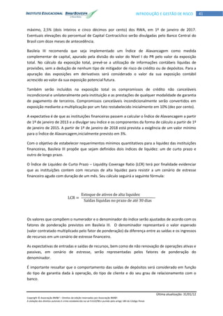 Última atualização: 31/01/12
Copyright © Associação BM&F – Direitos de edição reservados por Associação BM&F.
A violação dos direitos autorais é crime estabelecido na Lei 9.610/98 e punido pelo artigo 184 do Código Penal.
41INTRODUÇÃO E GESTÃO DE RISCO
máximo, 2,5% (dois inteiros e cinco décimos por cento) dos RWA, em 1º de janeiro de 2017.
Eventuais elevações do percentual de Capital Contracíclico serão divulgadas pelo Banco Central do
Brasil com doze meses de antecedência.
Basileia III recomenda que seja implementado um Índice de Alavancagem como medida
complementar de capital, apurado pela divisão do valor do Nível I do PR pelo valor da exposição
total. No cálculo da exposição total, prevê-se a utilização de informações contábeis líquidas de
provisões, sem a dedução de nenhum tipo de mitigador de risco de crédito ou de depósitos. Para a
apuração das exposições em derivativos será considerado o valor da sua exposição contábil
acrescido ao valor da sua exposição potencial futura.
Também serão incluídos na exposição total os compromissos de crédito não canceláveis
incondicional e unilateralmente pela instituição e as prestações de qualquer modalidade de garantia
de pagamento de terceiros. Compromissos canceláveis incondicionalmente serão convertidos em
exposição mediante a multiplicação por um fato restabelecido inicialmente em 10% (dez por cento).
A expectativa é de que as instituições financeiras passem a calcular o Índice de Alavancagem a partir
de 1º de janeiro de 2013 e a divulgar seu índice e os componentes da forma de cálculo a partir de 1º
de janeiro de 2015. A partir de 1º de janeiro de 2018 está prevista a exigência de um valor mínimo
para o Índice de Alavancagem,inicialmente previsto em 3%.
Com o objetivo de estabelecer requerimentos mínimos quantitativos para a liquidez das instituições
financeiras, Basileia III propõe que sejam definidos dois índices de liquidez: um de curto prazo e
outro de longo prazo.
O Índice de Liquidez de Curto Prazo – Liquidity Coverage Ratio (LCR) terá por finalidade evidenciar
que as instituições contem com recursos de alta liquidez para resistir a um cenário de estresse
financeiro agudo com duração de um mês. Seu cálculo seguirá a seguinte fórmula:
Os valores que compõem o numerador e o denominador do índice serão ajustados de acordo com os
fatores de ponderação previstos em Basileia III. O denominador representará o valor esperado
(valor contratado multiplicado pelo fator de ponderação) da diferença entre as saídas e os ingressos
de recursos em um cenário de estresse financeiro.
As expectativas de entradas e saídas de recursos, bem como de não renovação de operações ativas e
passivas, em cenário de estresse, serão representadas pelos fatores de ponderação do
denominador.
É importante ressaltar que o comportamento das saídas de depósitos será considerado em função
do tipo de garantia dada à operação, do tipo de cliente e do seu grau de relacionamento com o
banco.
 
