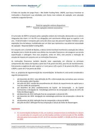 Última atualização: 31/01/12
Copyright © Associação BM&F – Direitos de edição reservados por Associação BM&F.
A violação dos direitos autorais é crime estabelecido na Lei 9.610/98 e punido pelo artigo 184 do Código Penal.
42INTRODUÇÃO E GESTÃO DE RISCO
O Índice de Liquidez de Longo Prazo – Net Stable Funding Ratio (NSFR), que busca incentivar as
instituições a financiarem suas atividades com fontes mais estáveis de captação, será calculado
mediante a seguinte fórmula:
O numerador do NSFR é composto pelas captações estáveis da instituição, destacando-se os valores
integrantes dos níveis I e II do PR e as obrigações com vencimento efetivo igual ou superior a um
ano. O denominador é composto pela soma dos ativos que não possuem liquidez imediata e pelas
exposições fora de balanço, multiplicados por um fator que representa a sua potencial necessidade
de captação – Required Stable Funding (RSF).
Em conjunto com o Comitê de Basileia, o Banco Central do Brasil monitorará a evolução dos índices
de liquidez com o intuito de avaliar seus efeitos nos mercados financeiros e de assegurar sua correta
especificação e calibragem. Para esse propósito, ainda em 2011, está prevista a realização de
estudos de impacto em conjunto com as instituições financeiras.
As instituições financeiras também deverão estar capacitadas em informar os principais
componentes dos índices de liquidez a partir de 1º de janeiro de 2012, para fins de monitoramento.
Está prevista a exigência de valor superior a 1 (um) para o LCR a partir 1º de janeiro de 2015 e, para
o NSFR, a partir de 1º de janeiro de 2018.
Para as propostas de regulamentação das recomendações de Basileia III, está sendo considerado o
seguinte planejamento:
I. até dezembro de 2011: nova definição do PR e reformulação dos normativos para remessa
de informações sobre liquidez;
II. até julho de 2012: revisão dos procedimentos de cálculo do requerimento de capital para o
risco de crédito de contraparte;
III. até dezembro de 2012: estabelecimento do Capital de Conservação e do Capital
Contracíclico e divulgação da metodologia preliminar da composição e cálculo do LCR e do
Índice de Alavancagem;
IV. até dezembro de 2013: definição final da composição e cálculo do LCR;
V. até dezembro de 2014: divulgação da metodologia preliminar da composição e cálculo do
NSFR;
VI. até dezembro de 2016: definição final da composição e cálculo do NSFR;
VII. até julho de 2017: definição final da composição e cálculo do Índice de Alavancagem.
Importante
 As recomendações de Basileia III são, em essência, complementares às de Basileia II e devem
ser consideradas em conjunto com as informações contidas no Comunicado 12.746, de2004,
alterado pelos Comunicados 16.137, de 27 de setembro de2007, e 19.028, de 29 de outubro
de 2009.
 