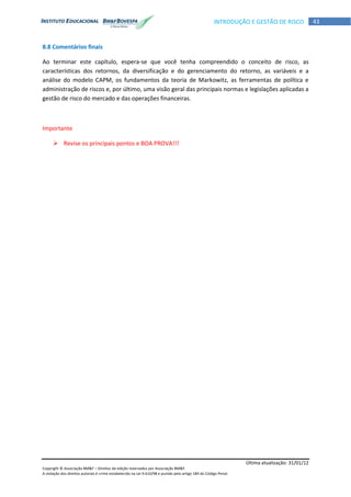 Última atualização: 31/01/12
Copyright © Associação BM&F – Direitos de edição reservados por Associação BM&F.
A violação dos direitos autorais é crime estabelecido na Lei 9.610/98 e punido pelo artigo 184 do Código Penal.
43INTRODUÇÃO E GESTÃO DE RISCO
8.8 Comentários finais
Ao terminar este capítulo, espera-se que você tenha compreendido o conceito de risco, as
características dos retornos, da diversificação e do gerenciamento do retorno, as variáveis e a
análise do modelo CAPM, os fundamentos da teoria de Markowitz, as ferramentas de política e
administração de riscos e, por último, uma visão geral das principais normas e legislações aplicadas a
gestão de risco do mercado e das operações financeiras.
Importante
 Revise os principais pontos e BOA PROVA!!!
 