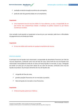 Última atualização: 31/01/12
Copyright © Associação BM&F – Direitos de edição reservados por Associação BM&F.
A violação dos direitos autorais é crime estabelecido na Lei 9.610/98 e punido pelo artigo 184 do Código Penal.
3INTRODUÇÃO E GESTÃO DE RISCO
 avaliação errada da situação econômica da contraparte;
 perda de valor das garantias dadas em um empréstimo.
Importante
 Uma importante área do risco de crédito é o risco soberano, ou seja, a incapacidade de um
país honrar seus compromissos devido a mudanças na política nacional ou por fatores
econômicos mundiais.
Uma variação muito grande ou inesperada na taxa de juro, por exemplo, pode levar a dificuldades
do pagamento de uma dívida pós-fixada.
Importante
 O risco de crédito está inserido em qualquer empréstimo de recurso.
RISCO DE LIQUIDEZ
O principal risco de liquidez está relacionado à incapacidade de desembolso financeiro por falta de
recursos disponíveis, conhecido como risco de fluxo de caixa. Outra fonte de risco de liquidez está
relacionada à necessidade da venda de um ativo com baixa liquidez no mercado, ou seja, a obrigação
de vender um ativo por um preço bem abaixo do seu valor de mercado, conhecido como risco de
liquidez do produto. Os principais elementos do risco de liquidez são:
 má gestão do fluxo de caixa;
 grandes posições financeiras em um mercado ou produto;
 falta de liquidez do mercado e crises financeiras.
Importante
 A falta de liquidez pode levar à falência.
 