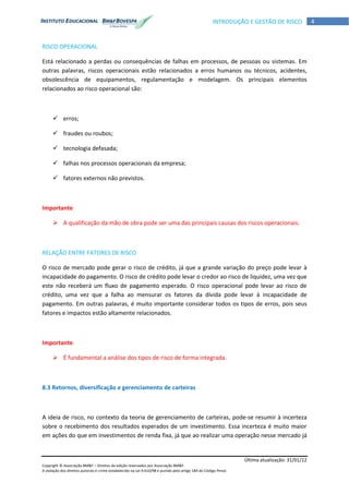 Última atualização: 31/01/12
Copyright © Associação BM&F – Direitos de edição reservados por Associação BM&F.
A violação dos direitos autorais é crime estabelecido na Lei 9.610/98 e punido pelo artigo 184 do Código Penal.
4INTRODUÇÃO E GESTÃO DE RISCO
RISCO OPERACIONAL
Está relacionado a perdas ou consequências de falhas em processos, de pessoas ou sistemas. Em
outras palavras, riscos operacionais estão relacionados a erros humanos ou técnicos, acidentes,
obsolescência de equipamentos, regulamentação e modelagem. Os principais elementos
relacionados ao risco operacional são:
 erros;
 fraudes ou roubos;
 tecnologia defasada;
 falhas nos processos operacionais da empresa;
 fatores externos não previstos.
Importante
 A qualificação da mão de obra pode ser uma das principais causas dos riscos operacionais.
RELAÇÃO ENTRE FATORES DE RISCO
O risco de mercado pode gerar o risco de crédito, já que a grande variação do preço pode levar à
incapacidade do pagamento. O risco de crédito pode levar o credor ao risco de liquidez, uma vez que
este não receberá um fluxo de pagamento esperado. O risco operacional pode levar ao risco de
crédito, uma vez que a falha ao mensurar os fatores da dívida pode levar à incapacidade de
pagamento. Em outras palavras, é muito importante considerar todos os tipos de erros, pois seus
fatores e impactos estão altamente relacionados.
Importante
 É fundamental a análise dos tipos de risco de forma integrada.
8.3 Retornos, diversificação e gerenciamento de carteiras
A ideia de risco, no contexto da teoria de gerenciamento de carteiras, pode-se resumir à incerteza
sobre o recebimento dos resultados esperados de um investimento. Essa incerteza é muito maior
em ações do que em investimentos de renda fixa, já que ao realizar uma operação nesse mercado já
 