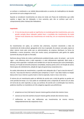 Última atualização: 31/01/12
Copyright © Associação BM&F – Direitos de edição reservados por Associação BM&F.
A violação dos direitos autorais é crime estabelecido na Lei 9.610/98 e punido pelo artigo 184 do Código Penal.
5INTRODUÇÃO E GESTÃO DE RISCO
se conhece o rendimento a ser obtido (desconsiderando os eventos de inadimplência do devedor
que entram em outra categoria de risco).
Quando se consideram investimentos em ativos de renda com fluxos de rendimentos que estão
sujeitos a algum tipo de indexação, o risco aumenta, pois não se conhece qual será o
comportamento (altas e baixas) dos indexadores.
Importante
 O risco da taxa de juro pode ser significativo no resultado geral dos investimentos, pois uma
grande variação desse indexador poderá levar a resultados dos investimentos de renda
variável muito distantes dos investimentos em renda fixa, em um movimento favorável ou
não.
Os investimentos em ações, ao contrário dos anteriores, resumem claramente a ideia de
investimento de renda variável, agregando certo risco à operação. Ao comprar uma ação, espera-se
obter retorno tanto pela renda que os administradores da empresa distribuem na forma de
dividendos e outros proventos, como (em muitos casos), principalmente, pelo ganho de capital
(aumento do preço da ação no mercado).
Nenhuma dessas fontes de renda é perfeitamente predeterminada, assim, há sempre – por via de
regra – uma diferença entre o valor esperado e o valor efetivamente registrado. Mais ainda, a
diferença entre esperado e realizado varia também de um tipo de empresa para outra (metalúrgica,
bancos), em função do tamanho (empresa consolidada, empresa ponto.com) e em função de outros
fatores (grau de endividamento, adoção de regras de governança corporativa etc.).
Ao avaliar alternativas de investimentos, a questão mais adequada não é “qual a taxa de retorno?”,
mas sim, “essa taxa de retorno é suficiente para compensar o risco?”. Essa ideia implica na relação
básica entre risco e retorno: quanto maior o retorno esperado, maior o risco e vice-versa.
O retorno de um investimento pode ser definido de acordo com o total de ganhos ou perdas em
certo período de tempo. Já o risco pode ser considerado como a dispersão do retorno de um ativo
em torno do seu valor esperado, ou seja, sua variância. De acordo com a combinação risco-retorno,
podemos classificar os investidores em três categorias segundo suas preferências:
 propensos ao risco (risk-lovers): buscam maiores ganhos através dos maiores riscos;
 avessos ao risco (risk-averters): buscam maiores ganhos através dos menores riscos;
 indiferentes ao risco: são indiferentes aos investimentos de mesmo retorno,
independentemente dos respectivos riscos.
 