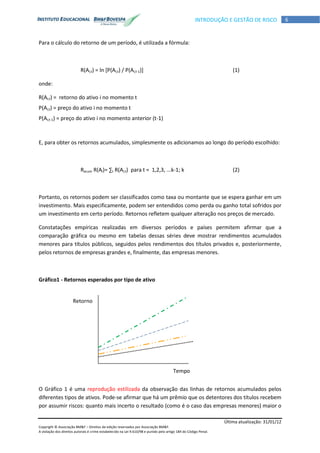 Última atualização: 31/01/12
Copyright © Associação BM&F – Direitos de edição reservados por Associação BM&F.
A violação dos direitos autorais é crime estabelecido na Lei 9.610/98 e punido pelo artigo 184 do Código Penal.
6INTRODUÇÃO E GESTÃO DE RISCO
Para o cálculo do retorno de um período, é utilizada a fórmula:
R(Ai;t) = ln [P(Ai;t) / P(Ai;t-1)] (1)
onde:
R(Ai;t) = retorno do ativo i no momento t
P(Ai;t) = preço do ativo i no momento t
P(Ai;t-1) = preço do ativo i no momento anterior (t-1)
E, para obter os retornos acumulados, simplesmente os adicionamos ao longo do período escolhido:
Racum R(Ai)= ∑t R(Ai;t) para t = 1,2,3, ...k-1; k (2)
Portanto, os retornos podem ser classificados como taxa ou montante que se espera ganhar em um
investimento. Mais especificamente, podem ser entendidos como perda ou ganho total sofridos por
um investimento em certo período. Retornos refletem qualquer alteração nos preços de mercado.
Constatações empíricas realizadas em diversos períodos e países permitem afirmar que a
comparação gráfica ou mesmo em tabelas dessas séries deve mostrar rendimentos acumulados
menores para títulos públicos, seguidos pelos rendimentos dos títulos privados e, posteriormente,
pelos retornos de empresas grandes e, finalmente, das empresas menores.
Gráfico1 - Retornos esperados por tipo de ativo
O Gráfico 1 é uma reprodução estilizada da observação das linhas de retornos acumulados pelos
diferentes tipos de ativos. Pode-se afirmar que há um prêmio que os detentores dos títulos recebem
por assumir riscos: quanto mais incerto o resultado (como é o caso das empresas menores) maior o
Tempo
Retorno
 