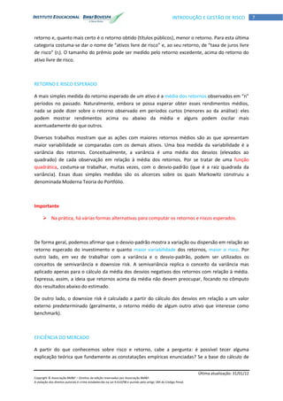 Última atualização: 31/01/12
Copyright © Associação BM&F – Direitos de edição reservados por Associação BM&F.
A violação dos direitos autorais é crime estabelecido na Lei 9.610/98 e punido pelo artigo 184 do Código Penal.
7INTRODUÇÃO E GESTÃO DE RISCO
retorno e, quanto mais certo é o retorno obtido (títulos públicos), menor o retorno. Para esta última
categoria costuma-se dar o nome de “ativos livre de risco” e, ao seu retorno, de “taxa de juros livre
de risco” (rf). O tamanho do prêmio pode ser medido pelo retorno excedente, acima do retorno do
ativo livre de risco.
RETORNO E RISCO ESPERADO
A mais simples medida do retorno esperado de um ativo é a média dos retornos observados em “n”
períodos no passado. Naturalmente, embora se possa esperar obter esses rendimentos médios,
nada se pode dizer sobre o retorno observado em períodos curtos (menores ao da análise): eles
podem mostrar rendimentos acima ou abaixo da média e alguns podem oscilar mais
acentuadamente do que outros.
Diversos trabalhos mostram que as ações com maiores retornos médios são as que apresentam
maior variabilidade se comparadas com os demais ativos. Uma boa medida da variabilidade é a
variância dos retornos. Conceitualmente, a variância é uma média dos desvios (elevados ao
quadrado) de cada observação em relação à média dos retornos. Por se tratar de uma função
quadrática, costuma-se trabalhar, muitas vezes, com o desvio-padrão (que é a raiz quadrada da
variância). Essas duas simples medidas são os alicerces sobre os quais Markowitz construiu a
denominada Moderna Teoria do Portfólio.
Importante
 Na prática, há várias formas alternativas para computar os retornos e riscos esperados.
De forma geral, podemos afirmar que o desvio-padrão mostra a variação ou dispersão em relação ao
retorno esperado do investimento e quanto maior variabilidade dos retornos, maior o risco. Por
outro lado, em vez de trabalhar com a variância e o desvio-padrão, podem ser utilizados os
conceitos de semivariância e downsize risk. A semivariância replica o conceito da variância mas
aplicado apenas para o cálculo da média dos desvios negativos dos retornos com relação à média.
Expressa, assim, a ideia que retornos acima da média não devem preocupar, focando no cômputo
dos resultados abaixo do estimado.
De outro lado, o downsize risk é calculado a partir do cálculo dos desvios em relação a um valor
externo predeterminado (geralmente, o retorno médio de algum outro ativo que interesse como
benchmark).
EFICIÊNCIA DO MERCADO
A partir do que conhecemos sobre risco e retorno, cabe a pergunta: é possível tecer alguma
explicação teórica que fundamente as constatações empíricas enunciadas? Se a base do cálculo de
 