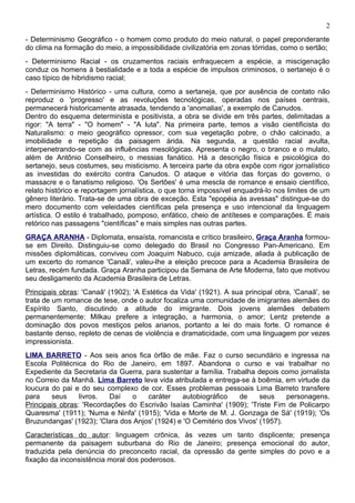 2
- Determinismo Geográfico - o homem como produto do meio natural, o papel preponderante
do clima na formação do meio, a impossibilidade civilizatória em zonas tórridas, como o sertão;
- Determinismo Racial - os cruzamentos raciais enfraquecem a espécie, a miscigenação
conduz os homens à bestialidade e a toda a espécie de impulsos criminosos, o sertanejo é o
caso típico de hibridismo racial;
- Determinismo Histórico - uma cultura, como a sertaneja, que por ausência de contato não
reproduz o 'progresso' e as revoluções tecnológicas, operadas nos países centrais,
permanecerá historicamente atrasada, tendendo a 'anomalias', a exemplo de Canudos.
Dentro do esquema determinista e positivista, a obra se divide em três partes, delimitadas a
rigor: "A terra" - "O homem" - "A luta". Na primeira parte, temos a visão cientificista do
Naturalismo: o meio geográfico opressor, com sua vegetação pobre, o chão calcinado, a
imobilidade e repetição da paisagem árida. Na segunda, a questão racial avulta,
interpenetrando-se com as influências mesológicas. Apresenta o negro, o branco e o mulato,
além de Antônio Conselheiro, o messias fanático. Há a descrição física e psicológica do
sertanejo, seus costumes, seu misticismo. A terceira parte da obra expõe com rigor jornalístico
as investidas do exército contra Canudos. O ataque e vitória das forças do governo, o
massacre e o fanatismo religioso. 'Os Sertões' é uma mescla de romance e ensaio científico,
relato histórico e reportagem jornalística, o que torna impossível enquadrá-lo nos limites de um
gênero literário. Trata-se de uma obra de exceção. Esta "epopéia às avessas" distingue-se do
mero documento com veleidades científicas pela presença e uso intencional da linguagem
artística. O estilo é trabalhado, pomposo, enfático, cheio de antíteses e comparações. É mais
retórico nas passagens "científicas" e mais simples nas outras partes.
GRAÇA ARANHA - Diplomata, ensaísta, romancista e crítico brasileiro, Graça Aranha formou-
se em Direito. Distinguiu-se como delegado do Brasil no Congresso Pan-Americano. Em
missões diplomáticas, conviveu com Joaquim Nabuco, cuja amizade, aliada à publicação de
um excerto do romance 'Canaã', valeu-lhe a eleição precoce para a Academia Brasileira de
Letras, recém fundada. Graça Aranha participou da Semana de Arte Moderna, fato que motivou
seu desligamento da Academia Brasileira de Letras.
Principais obras: 'Canaã' (1902); 'A Estética da Vida' (1921). A sua principal obra, 'Canaã', se
trata de um romance de tese, onde o autor focaliza uma comunidade de imigrantes alemães do
Espírito Santo, discutindo a atitude do imigrante. Dois jovens alemães debatem
permanentemente: Milkau prefere a integração, a harmonia, o amor; Lentz pretende a
dominação dos povos mestiços pelos arianos, portanto a lei do mais forte. O romance é
bastante denso, repleto de cenas de violência e dramaticidade, com uma linguagem por vezes
impressionista.
LIMA BARRETO - Aos seis anos fica órfão de mãe. Faz o curso secundário e ingressa na
Escola Politécnica do Rio de Janeiro, em 1897. Abandona o curso e vai trabalhar no
Expediente da Secretaria da Guerra, para sustentar a família. Trabalha depois como jornalista
no Correio da Manhã. Lima Barreto leva vida atribulada e entrega-se à boêmia, em virtude da
loucura do pai e do seu complexo de cor. Esses problemas pessoais Lima Barreto transfere
para    seus     livros.  Daí   o    caráter     autobiográfico   de     seus    personagens.
Principais obras: 'Recordações do Escrivão Isaías Caminha' (1909); 'Triste Fim de Policarpo
Quaresma' (1911); 'Numa e Ninfa' (1915); 'Vida e Morte de M. J. Gonzaga de Sá' (1919); 'Os
Bruzundangas' (1923); 'Clara dos Anjos' (1924) e 'O Cemitério dos Vivos' (1957).
Características do autor: linguagem crônica, às vezes um tanto displicente; presença
permanente da paisagem suburbana do Rio de Janeiro; presença emocional do autor,
traduzida pela denúncia do preconceito racial, da opressão da gente simples do povo e a
fixação da inconsistência moral dos poderosos.
 