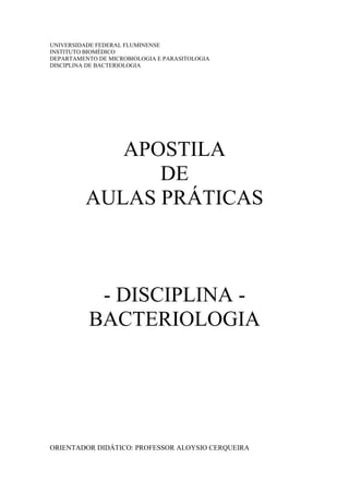 UNIVERSIDADE FEDERAL FLUMINENSE
INSTITUTO BIOMÉDICO
DEPARTAMENTO DE MICROBIOLOGIA E PARASITOLOGIA
DISCIPLINA DE BACTERIOLOGIA
APOSTILA
DE
AULAS PRÁTICAS
- DISCIPLINA -
BACTERIOLOGIA
ORIENTADOR DIDÁTICO: PROFESSOR ALOYSIO CERQUEIRA
 