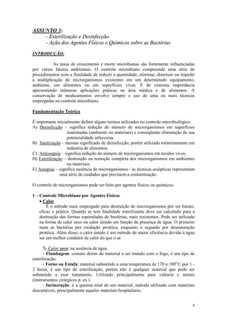 8
ASSUNTO 3:
- Esterilização e Desinfecção
- Ação dos Agentes Físicos e Químicos sobre as Bactérias
INTRODUÇÃO:
As taxas de crescimento e morte microbianas são fortemente influenciadas
por vários fatores ambientais. O controle microbiano compreende uma série de
procedimentos com a finalidade de reduzir a quantidade, eliminar, diminuir ou impedir
a multiplicação de microrganismos existentes em um determinado equipamento,
ambiente, em alimentos ou em superfícies vivas. É de extrema importância
apresentando inúmeras aplicações práticas na área médica e de alimentos. A
conservação de medicamentos envolve sempre o uso de uma ou mais técnicas
empregadas no controle microbiano.
Fundamentação Teórica
É importante inicialmente definir alguns termos utilizados no controle microbiológico:
A) Desinfecção – significa redução do número de microrganismos em superfícies
inanimadas (ambiente ou materiais) e conseqüente eliminação de sua
potencialidade infecciosa.
B) Sanitização – mesmo significado de desinfecção, porém utilizado rotineiramente em
indústria de alimentos.
C) Antissepsia – significa redução do número de microrganismos em tecidos vivos.
D) Esterilização – destruição ou remoção completa dos microrganismos em ambientes
ou materiais.
E) Assepsia – significa ausência de microrganismos / as técnicas assépticas representam
uma série de cuidados que previnem a contaminação.
O controle de microrganismos pode ser feito por agentes físicos ou químicos.
1 – Controle Microbiano por Agentes Físicos
· Calor
É o método mais empregado para destruição de microrganismos por ser barato,
eficaz e prático. Quando se tem finalidade esterilizante deve ser calculado para a
destruição das formas esporuladas de bactérias, mais resistentes. Pode ser utilizado
na forma de calor seco ou calor úmido em função da presença de água. O primeiro
mata as bactérias por oxidação protéica, enquanto o segundo por desnaturação
protéica. Além disso, o calor úmido é um método de maior eficiência devido à água
ser um melhor condutor de calor do que o ar.
Ä Calor seco: na ausência de água
- Flambagem: contato direto do material a ser tratado com o fogo, é um tipo de
esterilização.
- Forno ou Estufa: material submetido a uma temperatura de 170 a 180o
C por 1 -
2 horas, é um tipo de esterilização, porém não é qualquer material que pode ser
submetido a esse tratamento. Utilizado principalmente para vidraria e metais
(instrumentos cirúrgicos p. ex.)
- Incineração: é a queima total de um material, método utilizado com materiais
descartáveis, principalmente aqueles materiais hospitalares.
 