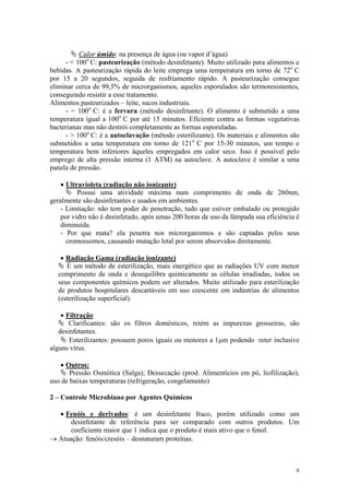 9
Ä Calor úmido: na presença de água (ou vapor d’água)
- < 100o
C: pasteurização (método desinfetante). Muito utilizado para alimentos e
bebidas. A pasteurização rápida do leite emprega uma temperatura em torno de 72o
C
por 15 a 20 segundos, seguida de resfriamento rápido. A pasteurização consegue
eliminar cerca de 99,5% de microrganismos, aqueles esporulados são termoresistentes,
conseguindo resistir a esse tratamento.
Alimentos pasteurizados – leite, sucos industriais.
- = 100o
C: é a fervura (método desinfetante). O alimento é submetido a uma
temperatura igual a 100o
C por até 15 minutos. Eficiente contra as formas vegetativas
bacterianas mas não destrói completamente as formas esporuladas.
- > 100o
C: é a autoclavação (método esterilizante). Os materiais e alimentos são
submetidos a uma temperatura em torno de 121o
C por 15-30 minutos, um tempo e
temperatura bem inferiores àqueles empregados em calor seco. Isso é possível pelo
emprego de alta pressão interna (1 ATM) na autoclave. A autoclave é similar a uma
panela de pressão.
· Ultravioleta (radiação não ionizante)
Ä Possui uma atividade máxima num comprimento de onda de 260nm,
geralmente são desinfetantes e usados em ambientes.
- Limitação: não tem poder de penetração, tudo que estiver embalado ou protegido
por vidro não é desinfetado, após umas 200 horas de uso da lämpada sua eficiência é
diminuída.
- Por que mata? ela penetra nos microrganismos e são captadas pelos seus
cromossomos, causando mutação letal por serem absorvidos diretamente.
· Radiação Gama (radiação ionizante)
Ä É um método de esterilização, mais energético que as radiações UV com menor
comprimento de onda e desequilibra quimicamente as células irradiadas, todos os
seus componentes químicos podem ser alterados. Muito utilizado para esterilização
de produtos hospitalares descartáveis em uso crescente em indústrias de alimentos
(esterilização superficial).
· Filtração
Ä Clarificantes: são os filtros domésticos, retém as impurezas grosseiras, são
desinfetantes.
Ä Esterilizantes: possuem poros iguais ou menores a 1mm podendo reter inclusive
alguns vírus.
· Outros:
Ä Pressão Osmótica (Salga); Dessecação (prod. Alimentícios em pó, liofilização);
uso de baixas temperaturas (refrigeração, congelamento)
2 – Controle Microbiano por Agentes Químicos
· Fenóis e derivados: é um desinfetante fraco, porém utilizado como um
desinfetante de referência para ser comparado com outros produtos. Um
coeficiente maior que 1 indica que o produto é mais ativo que o fenol.
® Atuação: fenóis/cresóis – desnaturam proteínas.
 