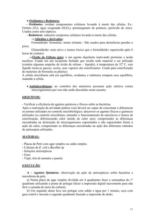 11
· Oxidantes e Redutores
- Oxidantes: oxidam componentes celulares levando à morte das células. Ex.:
Ozônio (O3), água oxigenada (H2O2), permanganato de potássio, peróxido de zinco.
Usados como anti-sépticos.
- Redutores: reduzem compostos celulares levando à morte das células.
ÞAldeídos e derivados:
Formaldeído/ formalina: muito irritante / São usados para desinfectar paredes e
pisos.
Glutaraldeído: mais ativo e menos tóxico que o formaldeído; esporocida após 6
horas de contato)
ÞÓxido de Etileno (gás): é um agente alquilante inativando proteínas e ácido
nucléico. Usado em um recipiente fechado que recebe todo material a ser utilizado
(contém algumas ampolas de óxido de etileno – líquido), à temperatura de 52o
C, este
líquido torna-se gasoso, assim, seus vapores são esterilizantes. Usado para esterilização
de materiais de borracha ou plástico.
A célula microbiana está em equilíbrio, oxidantes e redutores rompem esse equilíbrio,
matando a célula.
· Antimicrobianos: ao contrário dos anteriores possuem ação seletiva contra
microrganismos por isso não serão discutidos neste assunto.
OBJETIVOS:
- Verificar a eficiência de agentes químicos e físicos sobre as bactérias.
Após a realização da atividade prática você deverá ser capaz de conceituar e diferenciar
os termos utilizados no controle microbiológico; descrever os agentes físicos e químicos
utilizados no controle microbiano; entender o funcionamento de autoclaves e fornos de
esterilização, diferenciando calor úmido de calor seco; compreender as diferenças
encontradas na destruição de microrganismos esporulados e não esporulados frente à
ação do calor; compreender as diferenças encontradas na ação dos diferentes métodos
de antissepsia utilizados.
MATERIAL:
- Placas de Petri com agar simples ou caldo simples
- Culturas de E. coli e Bacillus sp
- Soluções antissépticas
- Gaze
- Tripé, tela de amianto e panela
EXECUÇÃO:
A – Agentes Químicos: observação da ação de antissépticos sobre bactérias a
microbiota da pele.
a) Numa placa de agar simples dividida em 4 quadrantes fazer a semeadura do 1º
quadrante utilizando a ponta do polegar (fazer a impressão digital suavemente para não
ferir a camada do meio de cultura);
b) Um segundo aluno lava seu polegar com sabão e água por 1 minuto, seca com
gaze estéril e inocula o segundo quadrante fazendo a impressão do dedo;
 
