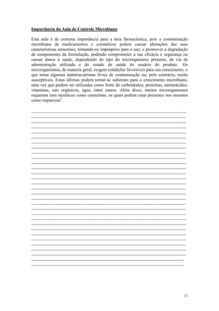 13
Importância da Aula de Controle Microbiano
Esta aula é de extrema importância para a área farmacêutica, pois a contaminação
microbiana de medicamentos e cosméticos podem causar alterações das suas
características sensoriais, tornando-os impróprios para o uso; e promover a degradação
de componentes da formulação, podendo comprometer a sua eficácia e segurança ou
causar danos à saúde, dependendo do tipo do microrganismo presente, da via de
administração utilizada e do estado de saúde do usuário do produto. Os
microrganismos, de maneira geral, exigem condições favoráveis para seu crescimento, o
que torna algumas matérias-primas livres de contaminação ou, pelo contrário, muito
susceptíveis. Estas últimas podem tornar-se substrato para o crescimento microbiano,
uma vez que podem ser utilizadas como fonte de carboidratos, proteínas, aminoácidos,
vitaminas, sais orgânicos, água, entre outros. Além disso, muitos microrganismos
requerem íons metálicos como coenzimas, os quais podem estar presentes nos insumos
como impurezas2
.
______________________________________________________________________
______________________________________________________________________
______________________________________________________________________
______________________________________________________________________
______________________________________________________________________
______________________________________________________________________
______________________________________________________________________
______________________________________________________________________
______________________________________________________________________
______________________________________________________________________
______________________________________________________________________
______________________________________________________________________
______________________________________________________________________
______________________________________________________________________
______________________________________________________________________
______________________________________________________________________
______________________________________________________________________
______________________________________________________________________
______________________________________________________________________
______________________________________________________________________
______________________________________________________________________
______________________________________________________________________
______________________________________________________________________
______________________________________________________________________
______________________________________________________________________
______________________________________________________________________
______________________________________________________________________
______________________________________________________________________
______________________________________________________________________
_____________________________________________________________________
_____________________________________________________________________
 