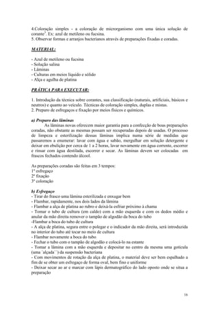16
4.Coloração simples - a coloração de microrganismo com uma única solução de
corante3
. Ex: azul de metileno ou fucsina.
5. Observar formas e arranjos bacterianos através de preparações fixadas e coradas.
MATERIAL:
- Azul de metileno ou fucsina
- Solução salina
- Lâminas
- Culturas em meios líquido e sólido
- Alça e agulha de platina
PRÁTICA PARA EXECUTAR:
1. Introdução da técnica sobre corantes, sua classificação (naturais, artificiais, básicos e
neutros) e quanto ao veículo. Técnicas de coloração simples, duplas e mistas.
2. Preparo de esfregaços e fixação por meios físicos e químicos.
a) Preparo das lâminas
As lâminas novas oferecem maior garantia para a confecção de boas preparações
coradas, não obstante as mesmas possam ser recuperadas depois de usadas. O processo
de limpeza e esterilização dessas lâminas implica numa série de medidas que
passaremos a enumerar: lavar com água e sabão, mergulhar em solução detergente e
deixar em ebulição por cerca de 1 a 2 horas, lavar novamente em água corrente, escorrer
e rinsar com água destilada, escorrer e secar. As lâminas devem ser colocadas em
frascos fechados contendo álcool.
As preparações coradas são feitas em 3 tempos:
1º esfregaço
2º fixação
3º coloração
b) Esfregaço
- Tirar do frasco uma lâmina esterilizada e enxugar bem
- Flambar, rapidamente, nos dois lados da lâmina
- Flambar a alça de platina ao rubro e deixá-la esfriar próximo à chama
- Tomar o tubo de cultura (em caldo) com a mão esquerda e com os dedos médio e
anular da mão direita remover o tampão de algodão da boca do tubo
-Flambar a boca do tubo de cultura
- A alça de platina, segura entre o polegar e o indicador da mão direita, será introduzida
no interior do tubo até tocar no meio de cultura
- Flambar novamente a boca do tubo
- Fechar o tubo com o tampão de algodão e colocá-lo na estante
- Tomar a lâmina com a mão esquerda e depositar no centro da mesma uma gotícula
(uma ´alçada``) da suspensão bacteriana
- Com movimentos de rotação da alça de platina, o material deve ser bem espalhado a
fim de se obter um esfregaço de forma oval, bem fino e uniforme
- Deixar secar ao ar e marcar com lápis dermatográfico do lado oposto onde se situa a
preparação
 