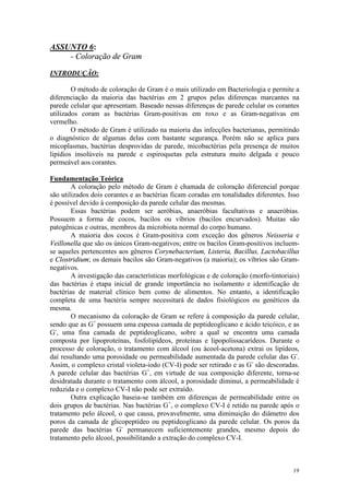 19
ASSUNTO 6:
- Coloração de Gram
INTRODUÇÃO:
O método de coloração de Gram é o mais utilizado em Bacteriologia e permite a
diferenciação da maioria das bactérias em 2 grupos pelas diferenças marcantes na
parede celular que apresentam. Baseado nessas diferenças de parede celular os corantes
utilizados coram as bactérias Gram-positivas em roxo e as Gram-negativas em
vermelho.
O método de Gram é utilizado na maioria das infecções bacterianas, permitindo
o diagnóstico de algumas delas com bastante segurança. Porém não se aplica para
micoplasmas, bactérias desprovidas de parede, micobactérias pela presença de muitos
lipídios insolúveis na parede e espiroquetas pela estrutura muito delgada e pouco
permeável aos corantes.
Fundamentação Teórica
A coloração pelo método de Gram é chamada de coloração diferencial porque
são utilizados dois corantes e as bactérias ficam coradas em tonalidades diferentes. Isso
é possível devido à composição da parede celular das mesmas.
Essas bactérias podem ser aeróbias, anaeróbias facultativas e anaeróbias.
Possuem a forma de cocos, bacilos ou víbrios (bacilos encurvados). Muitas são
patogênicas e outras, membros da microbiota normal do corpo humano.
A maioria dos cocos é Gram-positiva com exceção dos gêneros Neisseria e
Veillonella que são os únicos Gram-negativos; entre os bacilos Gram-positivos incluem-
se aqueles pertencentes aos gêneros Corynebacterium, Listeria, Bacillus, Lactobacillus
e Clostridium; os demais bacilos são Gram-negativos (a maioria); os víbrios são Gram-
negativos.
A investigação das características morfológicas e de coloração (morfo-tintoriais)
das bactérias é etapa inicial de grande importância no isolamento e identificação de
bactérias de material clínico bem como de alimentos. No entanto, a identificação
completa de uma bactéria sempre necessitará de dados fisiológicos ou genéticos da
mesma.
O mecanismo da coloração de Gram se refere à composição da parede celular,
sendo que as G+
possuem uma espessa camada de peptideoglicano e ácido teicóico, e as
G-
, uma fina camada de peptideoglicano, sobre a qual se encontra uma camada
composta por lipoproteínas, fosfolipídeos, proteínas e lipopolissacarídeos. Durante o
processo de coloração, o tratamento com álcool (ou ácool-acetona) extrai os lipídeos,
daí resultando uma porosidade ou permeabilidade aumentada da parede celular das G-
.
Assim, o complexo cristal violeta-iodo (CV-I) pode ser retirado e as G-
são descoradas.
A parede celular das bactérias G+
, em virtude de sua composição diferente, torna-se
desidratada durante o tratamento com álcool, a porosidade diminui, a permeabilidade é
reduzida e o complexo CV-I não pode ser extraído.
Outra explicação baseia-se também em diferenças de permeabilidade entre os
dois grupos de bactérias. Nas bactérias G+
, o complexo CV-I é retido na parede após o
tratamento pelo álcool, o que causa, provavelmente, uma diminuição do diâmetro dos
poros da camada de glicopeptídeo ou peptideoglicano da parede celular. Os poros da
parede das bactérias G-
permanecem suficientemente grandes, mesmo depois do
tratamento pelo álcool, possibilitando a extração do complexo CV-I.
 