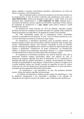 26
gênero separado e possuem características peculiares. Apresentam-se em forma de
cadeia ou em pares, e são Gram positivos.
Para o isolamento pode-se recorrer previamente ao uso de meios seletivos ou
de enriquecimento. O meio de seletivo específico para estreptococos mais usado é o
caldo Hitchens-Pike, seletivo por apresentar azida sódica e cristal violeta. Um meio
alternativo para enriquecimento é o caldo tioglicolato de sódio, adequado para o
crescimento de bactérias, inclusive aquelas microaerófilas e anaeróbias. O meio clássico
de isolamento de estreptococos é o agar sangue aonde pode-se observar o perfil
hemolítico dos mesmos.
Os Streptococcus foram descritos em 1874 por Billroth, causando exsudato
purulento em lesões de erisiplela e em feridas infectadas. Em seguida, foram isolados do
sangue de pacientes em estado febril, e da garganta de crianças com escarlatina.
Em 1903, Schottmuller propôs que os estreptococos fossem classificados
conforme a capacidade de lisar hemácias “in vitro”. Em 1919, Brown chamou de a, b e
g as lises observadas nas hemácias em placas de Agar sangue.
Os estreptococos a hemolíticos apresentam zonas de hemólise parciais, com
hemácias integras na parte mais interna (junto à colônia) e hemólise maior na parte mais
externa. Frequentemente aparece uma coloração esverdeada na área de hemólise
(devido a alteração da hemoglobina pelo sistema oxi-redutor da célula bacteriana), que
originou a qualificação “estreptococos do grupo esverdecente” ou Streptococcus
viridans. O Streptococcus pneumoniae apresentam hemólise a e colônia puntiforme
com aprofundamento no ápice da colônia (parecendo um pequeno vulcão)
Os estreptococos b hemolíticos produzem uma zona de hemólise total,, não se
observando hemácias íntegras (microscópio óptico com objetiva de 10x). O
Streptococcus pyogenes apresenta dois tipos de hemolisinas: O e S a hemolisina O é
destruída pela ação do oxigênio atmosférico, e, portanto, só demonstrada em colônias
crescidas em profundidade no Agar Sangue. A hemolisina S é estável ao oxigênio do ar
e produz hemólise mesmo nas colônias crescidas na superfície do meio de cultura.
Como cerca de 15% dos Streptococcus apresentam hemolisina O, se torna necessária a
semeadura do microorganismo pela técnica do pour-plate.
Os estreptococos g são anemolíticos, ou seja, não produzem hemólise
nomeio. Muitas das espécies saprófitas são deste grupo.
As colônias de estreptococos isoladas em agar sangue são puntiformes (< 1mm
de diâmetro), transparentes à luz transmitida e peroladas à luz refletida. Os
estreptococos são negativos na prova de catalase o que os diferencia dos estafilococos.
 