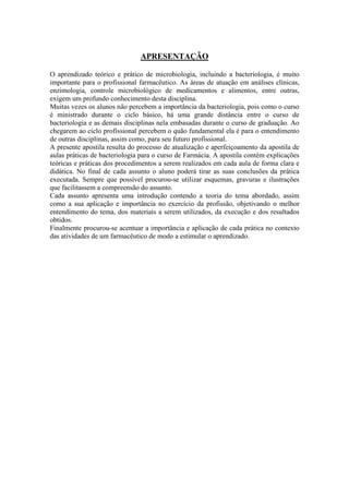 APRESENTAÇÃO
O aprendizado teórico e prático de microbiologia, incluindo a bacteriologia, é muito
importante para o profissional farmacêutico. As áreas de atuação em análises clínicas,
enzimologia, controle microbiológico de medicamentos e alimentos, entre outras,
exigem um profundo conhecimento desta disciplina.
Muitas vezes os alunos não percebem a importância da bacteriologia, pois como o curso
é ministrado durante o ciclo básico, há uma grande distância entre o curso de
bacteriologia e as demais disciplinas nela embasadas durante o curso de graduação. Ao
chegarem ao ciclo profissional percebem o quão fundamental ela é para o entendimento
de outras disciplinas, assim como, para seu futuro profissional.
A presente apostila resulta do processo de atualização e aperfeiçoamento da apostila de
aulas práticas de bacteriologia para o curso de Farmácia. A apostila contém explicações
teóricas e práticas dos procedimentos a serem realizados em cada aula de forma clara e
didática. No final de cada assunto o aluno poderá tirar as suas conclusões da prática
executada. Sempre que possível procurou-se utilizar esquemas, gravuras e ilustrações
que facilitassem a compreensão do assunto.
Cada assunto apresenta uma introdução contendo a teoria do tema abordado, assim
como a sua aplicação e importância no exercício da profissão, objetivando o melhor
entendimento do tema, dos materiais a serem utilizados, da execução e dos resultados
obtidos.
Finalmente procurou-se acentuar a importância e aplicação de cada prática no contexto
das atividades de um farmacêutico de modo a estimular o aprendizado.
 