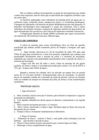 31
Não se conhece nenhum microrganismo ou grupo de microrganismo que atenda
a todos esses requisitos, mas há vários que se aproximam das exigências referidas e que
são muito úteis.
As bactérias empregadas como indicadores de poluição fecal em águas são: os
coliformes totais, coliformes fecais, estreptococos fecais e o Clostridium perfringens.
Contagens de Salmonella e de bactérias do gênero Bifidobactérias têm sido propostas. O
Indicador microbiológico mais empregado é o grupo dos coliformes. Este e outros
indicadores de poluição orientam a margem de segurança sanitária de água potável, da
água utilizada para fins recreativos e dos cultivos de organismos marinhos comestíveis.
A Organização Mundial de Saúde (OMS) recomenda para águas recreacionais
um máximo de 100 coliformes fecais por 100ml de água.
COLETA DE AMOSTRAS
A coleta de amostras para exame microbilógico deve ser feita em garrafas
esterilizada que tenham sofrido tratamento prévio de limpeza e rinsagem com água
destilada.
→ Água clorada: adiciona-se 0,1 ml de tiossulfato de sódio 10% para cada
250ml de água para neutralizar-se o cloro livre presente, impedindo que continue com
propriedades desinfetantes entre o período da coleta e o momento da inoculação,
impedindo que continue com propriedades desinfectantes entre o período da coleta e o
momento da inoculação.
→Água com alto teor de cobre e zinco: coleta na presença de um agente
quelante, de forma a reduzir a toxicidade provocada pelos metais ( 0,3 ml de EDTA a
15%, ph = 6,5para cada 120mL de água ).
Quando a amostra for coletada, deve ser deixado um espaço livre na garrafa
(cerca de 2,5 cm) para facilitar a homogeneização antes da inoculação. As garrafas
devem ser mantidas vedadas até o momento da coleta da amostra e devem ser tomados
todos os cuidados de assepsia no momento da coleta, de forma a evitar contaminações
secundárias.
*PONTO DE COLETA
1. Água da torneira
a. Abrir a torneira e deixar correr por 5 minutos, para eliminar as impurezas e a água na
acumulada nas tubulações.
b. Com algodão embebido em álcool, passar na abertura e internamente e em seguida
flambar.
c. Abrir a torneira novamente por mais 1 a 2 minutos.
d. Abrir o frasco esterilizado e coletar a água. Introduzir água no frasco até cerca de
três quartos do seu volume.
e. Tampar o frasco e transportar imediatamente ao laboratório.
2. Poços e Cisternas
a. Preparação do frasco – amarrar o frasco e uma pedra como contrapeso com um
barbante para facilitar a descida no poço.
b. Descer o frasco dentro do poço sem permitir que o mesmo toque nos lados.
c. Submergir o frasco completamente na água.
 