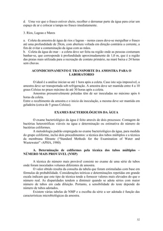 32
d. Uma vez que o frasco estiver cheio, recolher e derramar parte da água para criar um
espaço de ar e colocar a tampa no frasco imediatamente.
3. Rios, Lagoas e Mares
a. Coleta da amostra de água de rios e lagoas – nestes casos deve-se mergulhar o frasco
até uma profundidade de 20cm, com abertura voltada em direção contrária a corrente, a
fim de evitar a contaminação da água com as mãos.
b. Coleta da água do mar – a coleta deve ser feita na região onde as pessoas costumam
banhar-se, que corresponde à profundidade aproximadamente de 1,0 m, que é a região
das praias mais utilizada para a recreação de contato primário, na maré baixa e 24 horas
sem chuvas.
ACONDICIONAMENTO E TRANSPORTE DA AMOSTRA PARA O
LABORATORIO
O ideal é a análise iniciar-se até 1 hora após a coleta. Caso isto seja impossível, a
amostra deve ser transportada sob refrigeração. A amostra deve ser mantida entre 4 a 10
graus Celsius no prazo máximo de até 30 horas após a coleta.
Amostras presumivelmente poluídas têm de ser inoculadas no máximo após 6
horas da coleta.
Entre o recebimento da amostra e o inicio da inoculação, a mesma deve ser mantida em
geladeira (cerca de 5 graus Celsius).
EXAMES BACTERIOLÓGICOS DA ÀGUA
O exame bacteriológico da água é feito através de dois processos: Contagem de
bactérias heterotróficas viáveis na água e determinação ou estimativa do número de
bactérias coliformes.
A metodologia padrão empregada no exame bacteriológico da água, para medida
do grupo coliforme, inclui dois procedimentos: a técnica dos tubos múltiplos e a técnica
da membrana filtrante (“Standard Methods for the Examination of Water and
Wastewater” -APHA, 1980).
A. Determinação de coliformes pela técnica dos tubos múltiplos –
NÚMERO MAIS PROVÁVEL (NMP)
A técnica do número mais provável consiste no exame de uma série de tubos
onde foram inoculados volumes diferentes de amostra.
O valor obtido resulta da consulta da tabela que foram estimuladas com base em
fórmulas de probabilidade. Considerações teóricas e determinações repetidas em grande
escala indicam que este tipo de técnica tende a fornecer valores mais elevados do que o
número real. As disparidades tendem a diminuir quando se adota séries com maior
número de tubos em cada diluição. Portanto, a sensibilidade do teste depende do
número de tubos adotados.
Existem várias tabelas de NMP e a escolha da série a ser adotada é função das
características microbiológicas da amostra.
 
