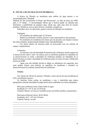 36
B. TÉCNICA DE FILTRAÇÃO EM MEMBRANA
A técnica de filtração na membrana para análise da água passou a ser
recomendada pelo "Standard
Methods for the Examination of Water and Wastewater", ao lado da ténica de NMP,
após a 13ª edição . A recomendação afirma que a técnica popde ser adotada para
determinar a potabilidade de qualquer água, desde que, após uma série de exames
paralelos, obtenha-se com as duas técnicas, resultados compatíveis.
Entretanto, deve ser observado, quanto a técnica de filtração em membrana:
Vantagens:
- Os resultados são obtidos após 22-24 horas.
- Podem ser analizados volumes maiores e mais representativos das amostras.
- Os resultados em membrana têm maior grau de precisão, em relação à técnica
dos tubos mútiplos, proporcionado também maior reprodutibilidade.
- Um maior número de amostras pode ser processado com um mínimo de
espaço e equipamentos.
Limitações:
- As amostras com alta densidade de bactérias não coliformes, porém capazes de
se desenvolverer sobre o meio de cultura, pois os coliformes poderão ser impedidos de
se desenvolverem ou senão a densidade de coliformes poderão ser impedidos de se
desenvolverem ou senão a densidade de coliformes pode ser menor do que a obtida pela
técnica do NMP.
- äguas com alta turbidez devido as alfgas ou substâncias em suspensão, pois
estas podem formar uma película na superfície da membrana e interferir no
desenvolvimento de colônias característica de coliformes.
Técnica
Um volume de 100 ml de amostra é filtrada a vácuo através de uma membrana de
0,45 µ de diâmetro de poro.
As bactérias ficam retidas na membrana e esta é transferida para placas
apropriadas contendo almofadas de papel absorventes embebidas nos meios adequados.
Meio para coliformes totais: Endo (caldo ou agar)
Incubação 35 ± 0,5 ºC por 22-24 horas.
Colônisa Típicas: cor rosa ou vermelha escura com brilho metálico característico.
Meio para coliformes fecais: M-FC-Broth
Incubação: 44,5 ± 0,2º por 24 horas.
Colônias Típicas: or azul.
______________________________________________________________________
______________________________________________________________________
______________________________________________________________________
______________________________________________________________________
______________________________________________________________________
______________________________________________________________________
______________________________________________________________________
 
