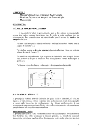 1
ASSUNTO 1:
- Material utilizado nas práticas de Bacteriologia.
- Técnica e Processos de Assepsia em Bacteriologia.
- Microscopia.
INTRODUÇÃO:
TÉCNICA E PROCESSO DE ASSEPSIA
É importante ter claro os procedimentos que se deve adotar na manipulação
segura dos meios, culturas bacterianas, etc, de modo a evitar qualquer tipo de
contaminação. Tais procedimentos são denominados genericamente de técnicas de
assepsia e incluem:
Ä fazer a desinfecção da área de trabalho e a antissepsia das mãos sempre antes e
depois de trabalhar (1);
Ä trabalhar sempre na área de segurança (aproximadamente 10cm) em volta da
chama do bico de Bunsen (2);
Ä esterilizar adequadamente alças e agulhas de inoculação antes e depois do seu
uso, evitando a criação de aerossóis, para isso aquecendo sempre da base para a
ponta (3);
Ä flambar a boca dos frascos e tubos antes e depois das inoculações (4).
BACTÉRIAS NO AMBIENTE
A presença de bactérias pode ser verificada em quase todos os ambientes, no solo, na
água, no ar e colonizando o nosso corpo (ex: trato gastrointestinal, pele). A manipulação
e conservação incorretas de medicamentos são fatores predisponentes à sua
contaminação por microrganismos. Dentre estes podem estar presentes microrganismos
patogênicos ou microrganismos deterioradores.
Fundamentação Teórica
A presença de bactérias é uma constante nos mais variados ambientes. Freqüentemente
tais bactérias não estão associadas a nenhum prejuízo. A microbiota intestinal
desempenha importante papel na defesa do organismo contra certas infecções; existem
 