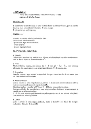 42
ASSUNTO 10:
- Teste de Sensibilidade a Antimicrobianos (TSA)
Método de Kirby-Bauer
OBJETIVOS:
1. Determinar a sensibilidade de uma bactéria frente a antimicrobianos, para a escolha
da droga mais adequada no tratamento de uma doença.
2. Interpretar um antibiograma.
MATERIAL:
- cultura recente do microorganismo em teste
- discos com antimicrobianos
- placas com Agar Mueller-Hinton
- swabs estéreis
- pinças, régua graduada
PRÁTICA PARA EXECUTAR:
1. Inóculo:
Cultura pura, em fase log, padronizado, diluída até obtenção de turvação semelhante ao
tubo nº 0,5 da escala de McFarlnd (1,0x108
)
2. Meio
Mueller-Hinton, recente, em camada de 4 – 5 mm, pH = 7,2 – 7,4, com umidade
adequada. Em alguns casos pode ser enriquecido com 5% de sangue, etc.
3. Semeadura
Inocular a cultura a ser testada na superfície do agar, com o auxílio de um swab, para
um crescimento confluente (1).
4. Antimicrobianos
Com o auxílio de uma pinça flambada, aplicar os discos com antimicrobianos sobre o
meio recém-semeado de modo eqüidistante (3).
Identificar a placa e incubar a 37°C por 18 – 24 horas em posição invertida.
Ocorrerá difusão das substâncias e suas concentrações diminuem gradativamente a
medida que se afastam do disco.
A eficiência de uma droga é demonstrada pelo aparecimento de um halo de inibição do
crescimento do microorganismo.
5. Leitura
Com o auxílio de uma régua graduada, medir o diâmetro dos halos de inibição,
incluindo o diâmetro do disco (4).
 