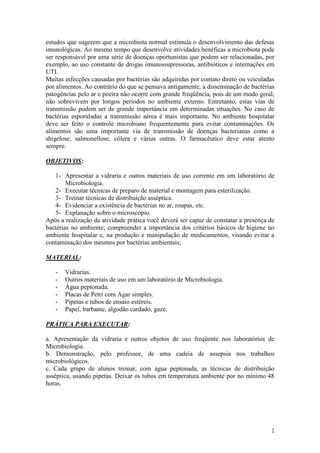 2
estudos que sugerem que a microbiota normal estimula o desenvolvimento das defesas
imunológicas. Ao mesmo tempo que desenvolve atividades benéficas a microbiota pode
ser responsável por uma série de doenças oportunistas que podem ser relacionadas, por
exemplo, ao uso constante de drogas imunossupressoras, antibióticos e internações em
UTI.
Muitas infecções causadas por bactérias são adquiridas por contato direto ou veiculadas
por alimentos. Ao contrário do que se pensava antigamente, a disseminação de bactérias
patogências pelo ar e poeira não ocorre com grande freqüência, pois de um modo geral,
não sobrevivem por longos períodos no ambiente externo. Entretanto, estas vias de
transmissão podem ser de grande importância em determinadas situações. No caso de
bactérias esporuladas a transmissão aérea é mais importante. No ambiente hospitalar
deve ser feito o controle microbiano frequentemente para evitar contaminações. Os
alimentos são uma importante via de transmissão de doenças bacterianas como a
shigelose, salmonellose, cólera e várias outras. O farmacêutico deve estar atento
sempre.
OBJETIVOS:
1- Apresentar a vidraria e outros materiais de uso corrente em um laboratório de
Microbiologia.
2- Executar técnicas de preparo de material e montagem para esterilização.
3- Treinar técnicas de distribuição asséptica.
4- Evidenciar a existência de bactérias no ar, roupas, etc.
5- Explanação sobre o microscópio.
Após a realização da atividade prática você deverá ser capaz de constatar a presença de
bactérias no ambiente; compreender a importância dos critérios básicos de higiene no
ambiente hospitalar e, na produção e manipulação de medicamentos, visando evitar a
contaminação dos mesmos por bactérias ambientais;
MATERIAL:
- Vidrarias.
- Outros materiais de uso em um laboratório de Microbiologia.
- Água peptonada.
- Placas de Petri com Agar simples.
- Pipetas e tubos de ensaio estéreis.
- Papel, barbante, algodão cardado, gaze.
PRÁTICA PARA EXECUTAR:
a. Apresentação da vidraria e outros objetos de uso freqüente nos laboratórios de
Microbiologia.
b. Demonstração, pelo professor, de uma cadeia de assepsia nos trabalhos
microbiológicos.
c. Cada grupo de alunos treinar, com água peptonada, as técnicas de distribuição
asséptica, usando pipetas. Deixar os tubos em temperatura ambiente por no mínimo 48
horas.
 