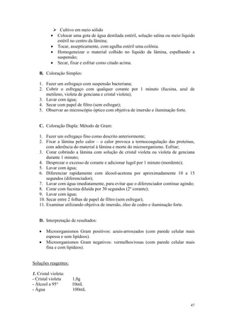47
Ø Cultivo em meio sólido
· Colocar uma gota de água destilada estéril, solução salina ou meio líquido
estéril no centro da lâmina;
· Tocar, assepticamente, com agulha estéril uma colônia.
· Homogeneizar o material colhido no líquido da lâmina, espalhando a
suspensão;
· Secar, fixar e esfriar como citado acima.
B. Coloração Simples:
1. Fazer um esfregaço com suspensão bacteriana;
2. Cobrir o esfregaço com qualquer corante por 1 minuto (fucsina, azul de
metileno, violeta de genciana e cristal violeta);
3. Lavar com água;
4. Secar com papel de filtro (sem esfregar);
5. Observar ao microscópio óptico com objetiva de imersão e iluminação forte.
C. Coloração Dupla: Método de Gram:
1. Fazer um esfregaço fino como descrito anteriormente;
2. Fixar a lâmina pelo calor – o calor provoca a termocoagulação das proteínas,
com aderência do material à lâmina e morte do microorganismo. Esfriar;
3. Corar cobrindo a lâmina com solução de cristal violeta ou violeta de genciana
durante 1 minuto;
4. Desprezar o excesso de corante e adicionar lugol por 1 minuto (mordente);
5. Lavar com água;
6. Diferenciar rapidamente com álcool-acetona por aproximadamente 10 a 15
segundos (diferenciador);
7. Lavar com água imediatamente, para evitar que o diferenciador continue agindo;
8. Corar com fucsina diluída por 30 segundos (2º corante);
9. Lavar com água;
10. Secar entre 2 folhas de papel de filtro (sem esfregar);
11. Examinar utilizando objetiva de imersão, óleo de cedro e iluminação forte.
D. Interpretação de resultados:
· Microorganismos Gram positivos: azuis-arroxeados (com parede celular mais
espessa e sem lipídeos).
· Microorganismos Gram negativos: vermelhos/rosas (com parede celular mais
fina e com lipídeos).
Soluções reagentes:
1. Cristal violeta:
- Cristal violeta 1,0g
- Álcool a 95° 10mL
- Água 100mL
 
