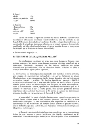 48
2. Lugol:
- Iodo 1,0g
- Iodeto de potássio 10mL
- Água 300mL
3. Fucsina:
- Fucsina básica 0,3g
- Fenol 5,0g
- Álcool a 95° 10mL
- Água 100mL
Deverá ser diluída 1:10 para ser utilizada no método de Gram. Existem várias
modificações introduzidas no método visando melhora-lo, uma das utilizadas é a de
Kopeloff-Beermann. Com adição de bicarbonato de sódio à solução de cristal violeta e a
substituição da solução de fucsina por safranina. As principais vantagens deste método
modificado: não irão sofrer interferência de pH (como a acidez do pus) e, preservar as
bactérias G+
que se descoram facilmente (Gram lábeis).
4. Álcool-acetona proporção 1:1.
II. TÉCNICAS DE COLORAÇÃO ZIEHL-NEELSEN
As micobactérias constituem um grupo que causa doenças no homem e nos
animais superiores. No homem essas doenças variam de infecções superficiais até a
tuberculose. Atualmente, constituem um dos maiores problemas em países
desenvolvidos, podendo causar, além da tuberculose bovina, a Doença de Johne e
doenças em roedores, répteis, peixes e galinhas.
As micobactérias são microorganismos encontrados com facilidade no meio ambiente,
com exceção do Mycobacterium tuberculosis e M. leprae. Pertencem ao gênero
Mycobacterium e se apresentam como bacilos longos, delgados, retos ou ligeiramente
encurvados, imóveis e aeróbios. São bacilos álcool-ácido resistentes (BAARs)
apresentam crescimento lento e alto conteúdo lipídico na parede celular. Algumas
espécies podem crescer em meios simples, mas em geral, os meios são complexos,
como o de Lowenstein – Jensen, apresentando crescimento macroscópico após 3 a 4
semanas de incubação à 37º C. Neste gênero, duas espécies produzem doenças
importantes: Mycobacterium tuberculosis e M. leprae, as demais são denominadas
atípicas e divididas em 4 grupos (grupos de Runyon I, II, III e IV).
M. tuberculosis é o agente etiológico da tuberculose, esta pode se apresentar em
diversas formas clínicas, sendo a mais comum a pulmonar (cerca de 80%), a única
forma clínica contagiosa. O teste confirmativo para diagnóstico da tuberculose é a
demonstração do M. tuberculosis em material clínico colhido do paciente suspeito,
através de baciloscopia pelo Método de Ziehl-Neelsen ou cultura em meios apropriados
(diagnóstico bacteriológico).
M. leprae é o agente etiológico da hanseníase, uma doença que se caracteriza por
lesões da pele, mucosas e nervos periféricos. São BAARs semelhantes ao M.
tuberculosis e caracterizam-se pela disposição em feixes ou globias. Até o momento não
 