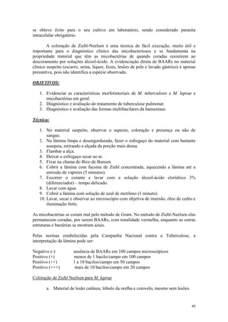 49
se obteve êxito para o seu cultivo em laboratório, sendo considerado parasita
intracelular obrigatório.
A coloração de Ziehl-Neelsen é uma técnica de fácil execução, muito útil e
importante para o diagnóstico clínico das micobacterioses e se fundamenta na
propriedade tintorial que têm as micobactérias de quando coradas resistirem ao
descoramento por soluções álcool-ácido. A evidenciação direta de BAARs no material
clínico suspeito (escarro, urina, líquor, fezes, lesões de pele e lavado gástrico) é apenas
presuntiva, pois não identifica a espécie observada.
OBJETIVOS:
1. Evidenciar as características morfotintoriais de M. tuberculosis e M. leprae e
micobactérias em geral.
2. Diagnóstico e avaliação do tratamento de tuberculose pulmonar.
3. Diagnóstico e avaliação das formas multibacilares da hanseníase.
Técnica:
1. No material suspeito, observar o aspecto, coloração e presença ou não de
sangue.
2. Na lâmina limpa e desengordurada, fazer o esfregaço do material com bastante
assepsia, retirando a alçada da porção mais densa.
3. Flambar a alça.
4. Deixar o esfregaço secar ao ar.
5. Fixar na chama do Bico de Bunsen.
6. Cobrir a lâmina com fucsina de Ziehl concentrada, aquecendo a lâmina até a
emissão de vapores (5 minutos).
7. Escorrer o corante e lavar com a solução álcool-ácido clorídrico 3%
(diferenciador) – tempo delicado.
8. Lavar com água
9. Cobrir a lâmina com solução de azul de metileno (1 minuto)
10. Lavar, secar e observar ao microscópio com objetiva de imersão, óleo de cedro e
iluminação forte.
As micobactérias se coram mal pelo método de Gram. No método de Ziehl-Neelsen elas
permanecem coradas, por serem BAARs, com tonalidade vermelha, enquanto as outras
estruturas e bactérias se mostram azuis.
Pelas normas estabelecidas pela Campanha Nacional contra a Tuberculose, a
interpretação da lâmina pode ser:
Negativo (-) ausência de BAARs em 100 campos microscópicos
Positivo (+) menos de 1 bacilo/campo em 100 campos
Positivo (++) 1 a 10 bacilos/campo em 50 campos
Positivo (+++) mais de 10 bacilos/campo em 20 campos
Coloração de Ziehl Neelsen para M. leprae
a. Material de lesão cutânea, lóbulo da orelha e cotovelo, mesmo sem lesões.
 