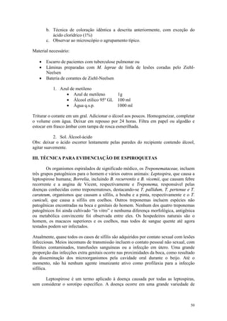 50
b. Técnica de coloração idêntica a descrita anteriormente, com exceção do
ácido clorídrico (1%)
c. Observar ao microscópio o agrupamento típico.
Material necessário:
· Escarro de pacientes com tuberculose pulmonar ou
· Lâminas preparadas com M. leprae de linfa de lesões coradas pelo Ziehl-
Neelsen
· Bateria de corantes de Ziehl-Neelsen
1. Azul de metileno
· Azul de metileno 1g
· Álcool etílico 95º GL 100 ml
· Água q.s.p. 1000 ml
Triturar o corante em um gral. Adicionar o álcool aos poucos. Homogeneizar, completar
o volume com água. Deixar em repouso por 24 horas. Filtra em papel ou algodão e
estocar em frasco âmbar com tampa de rosca esmerilhada.
2. Sol. Álcool-ácido
Obs: deixar o ácido escorrer lentamente pelas paredes do recipiente contendo álcool,
agitar suavemente.
III. TÉCNICA PARA EVIDENCIAÇÃO DE ESPIROQUETAS
Os organismos espiralados de significado médico, os Treponemataceae, incluem
três grupos patogênicos para o homem e vários outros animais: Leptospira, que causa a
leptospirose humana; Borrelia, incluindo B. recurrentis e B. vicemii, que causam febre
recorrente e a angina de Vicent, respectivamente e Treponema, responsável pelas
doenças conhecidas como treponematoses, destacando-se T. pallidum, T. pertenue e T.
carateum, organismos que causam a sífilis, a bouba e a pinta, respectivamente e o T.
cuniculi, que causa a sífilis em coelhos. Outros treponemas incluem espécies não
patogênicas encontradas na boca e genitais do homem. Nenhum dos quatro treponemas
patogênicos foi ainda cultivado “in vitro” e nenhuma diferença morfológica, antigênica
ou metabólica convincente foi observada entre eles. Os hospedeiros naturais são o
homem, os macacos superiores e os coelhos, mas todos de sangue quente até agora
testados podem ser infectados.
Atualmente, quase todos os casos de sífilis são adquiridos por contato sexual com lesões
infecciosas. Meios incomuns de transmissão incluem o contato pessoal não sexual, com
fômites contaminados, transfusões sanguíneas ou a infecção em útero. Uma grande
proporção das infecções extra genitais ocorre nas proximidades da boca, como resultado
da disseminação dos microorganismos pela cavidade oral durante o beijo. Até o
momento, não há nenhum agente imunizante ativo como profilaxia para a infecção
sifílica.
Leptospirose é um termo aplicado à doença causada por todas as leptospiras,
sem considerar o sorotipo específico. A doença ocorre em uma grande variedade de
 