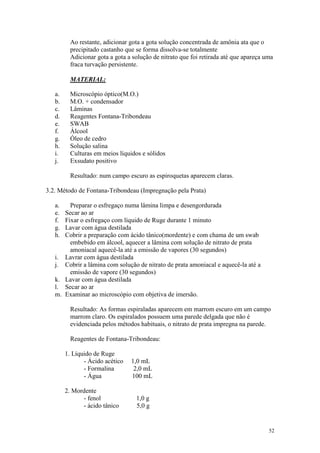 52
Ao restante, adicionar gota a gota solução concentrada de amônia ata que o
precipitado castanho que se forma dissolva-se totalmente
Adicionar gota a gota a solução de nitrato que foi retirada até que apareça uma
fraca turvação persistente.
MATERIAL:
a. Microscópio óptico(M.O.)
b. M.O. + condensador
c. Lâminas
d. Reagentes Fontana-Tribondeau
e. SWAB
f. Álcool
g. Óleo de cedro
h. Solução salina
i. Culturas em meios líquidos e sólidos
j. Exsudato positivo
Resultado: num campo escuro as espiroquetas aparecem claras.
3.2. Método de Fontana-Tribondeau (Impregnação pela Prata)
a. Preparar o esfregaço numa lâmina limpa e desengordurada
e. Secar ao ar
f. Fixar o esfregaço com líquido de Ruge durante 1 minuto
g. Lavar com água destilada
h. Cobrir a preparação com ácido tânico(mordente) e com chama de um swab
embebido em álcool, aquecer a lâmina com solução de nitrato de prata
amoniacal aquecê-la até a emissão de vapores (30 segundos)
i. Lavrar com água destilada
j. Cobrir a lâmina com solução de nitrato de prata amoniacal e aquecê-la até a
emissão de vapore (30 segundos)
k. Lavar com água destilada
l. Secar ao ar
m. Examinar ao microscópio com objetiva de imersão.
Resultado: As formas espiraladas aparecem em marrom escuro em um campo
marrom claro. Os espiralados possuem uma parede delgada que não é
evidenciada pelos métodos habituais, o nitrato de prata impregna na parede.
Reagentes de Fontana-Tribondeau:
1. Líquido de Ruge
- Ácido acético 1,0 mL
- Formalina 2,0 mL
- Água 100 mL
2. Mordente
- fenol 1,0 g
- ácido tânico 5,0 g
 