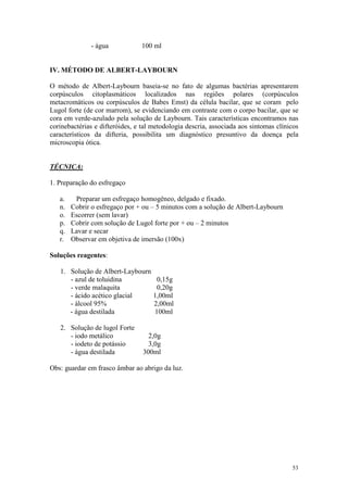 53
- água 100 ml
IV. MÉTODO DE ALBERT-LAYBOURN
O método de Albert-Laybourn baseia-se no fato de algumas bactérias apresentarem
corpúsculos citoplasmáticos localizados nas regiões polares (corpúsculos
metacromáticos ou corpúsculos de Babes Emst) da célula bacilar, que se coram pelo
Lugol forte (de cor marrom), se evidenciando em contraste com o corpo bacilar, que se
cora em verde-azulado pela solução de Laybourn. Tais características encontramos nas
corinebactérias e difteróides, e tal metodologia descria, associada aos sintomas clínicos
característicos da difteria, possibilita um diagnóstico presuntivo da doença pela
microscopia ótica.
TÉCNICA:
1. Preparação do esfregaço
a. Preparar um esfregaço homogêneo, delgado e fixado.
n. Cobrir o esfregaço por + ou – 5 minutos com a solução de Albert-Laybourn
o. Escorrer (sem lavar)
p. Cobrir com solução de Lugol forte por + ou – 2 minutos
q. Lavar e secar
r. Observar em objetiva de imersão (100x)
Soluções reagentes:
1. Solução de Albert-Laybourn
- azul de toluidina 0,15g
- verde malaquita 0,20g
- ácido acético glacial 1,00ml
- álcool 95% 2,00ml
- água destilada 100ml
2. Solução de lugol Forte
- iodo metálico 2,0g
- iodeto de potássio 3,0g
- água destilada 300ml
Obs: guardar em frasco âmbar ao abrigo da luz.
 