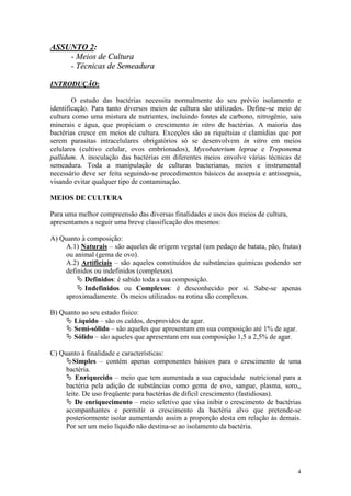4
ASSUNTO 2:
- Meios de Cultura
- Técnicas de Semeadura
INTRODUÇÃO:
O estudo das bactérias necessita normalmente do seu prévio isolamento e
identificação. Para tanto diversos meios de cultura são utilizados. Define-se meio de
cultura como uma mistura de nutrientes, incluindo fontes de carbono, nitrogênio, sais
minerais e água, que propiciam o crescimento in vitro de bactérias. A maioria das
bactérias cresce em meios de cultura. Exceções são as riquétsias e clamídias que por
serem parasitas intracelulares obrigatórios só se desenvolvem in vitro em meios
celulares (cultivo celular, ovos embrionados), Mycobaterium leprae e Treponema
pallidum. A inoculação das bactérias em diferentes meios envolve várias técnicas de
semeadura. Toda a manipulação de culturas bacterianas, meios e instrumental
necessário deve ser feita seguindo-se procedimentos básicos de assepsia e antissepsia,
visando evitar qualquer tipo de contaminação.
MEIOS DE CULTURA
Para uma melhor compreensão das diversas finalidades e usos dos meios de cultura,
apresentamos a seguir uma breve classificação dos mesmos:
A) Quanto à composição:
A.1) Naturais – são aqueles de origem vegetal (um pedaço de batata, pão, frutas)
ou animal (gema de ovo).
A.2) Artificiais – são aqueles constituídos de substâncias químicas podendo ser
definidos ou indefinidos (complexos).
Ä Definidos: é sabido toda a sua composição.
Ä Indefinidos ou Complexos: é desconhecido por si. Sabe-se apenas
aproximadamente. Os meios utilizados na rotina são complexos.
B) Quanto ao seu estado físico:
Ä Líquido – são os caldos, desprovidos de agar.
Ä Semi-sólido – são aqueles que apresentam em sua composição até 1% de agar.
Ä Sólido – são aqueles que apresentam em sua composição 1,5 a 2,5% de agar.
C) Quanto à finalidade e características:
ÄSimples – contém apenas componentes básicos para o crescimento de uma
bactéria.
Ä Enriquecido – meio que tem aumentada a sua capacidade nutricional para a
bactéria pela adição de substâncias como gema de ovo, sangue, plasma, soro,,
leite. De uso freqüente para bactérias de difícil crescimento (fastidiosas).
Ä De enriquecimento – meio seletivo que visa inibir o crescimento de bactérias
acompanhantes e permitir o crescimento da bactéria alvo que pretende-se
posteriormente isolar aumentando assim a proporção desta em relação às demais.
Por ser um meio líquido não destina-se ao isolamento da bactéria.
 