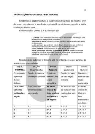 12

4 NUMERAÇÃO PROGRESSIVA - NBR 6024:2003


       Estabelece as seções/capítulos e subdivisões/subcapítulos do trabalho, a fim
de expor, com clareza, a sequência e a importância do tema e permitir a rápida
localização de cada parte.
       Conforme ABNT (2003b, p. 1-2), define-se por:


                      [...] alínea: cada uma das subdivisões de um documento, indicada por uma
                      letra minúscula e seguida de parênteses.
                      indicativo de seção: número ou grupo numérico que antecede cada seção
                      do documento.
                      seção: parte em que se divide o texto de um documento, que contém as
                      matérias consideradas afins na exposição ordenada de assunto.
                      seção primária: principal divisão do texto de um documento.
                      seção secundária, terciária, quaternária, quinária: divisão do texto de
                      uma seção primária, secundária, terciária, quaternária, respectivamente.
                      subalínea: subdivisão de uma alínea. (grifo nosso).


       Recomenda-se subdividir o trabalho até, no máximo, a seção quinária, de
acordo com o quadro abaixo:
     SEÇÃO             SEÇÃO                  Seção                 Seção               Seção
    PRIMÁRIA       SECUNDÁRIA                Terciária           Quaternária           Quinária
Corresponde     Divisão do texto de       Divisão do         Divisão do texto       Divisão do
à principal     uma seção primária texto de uma              de uma seção           texto de uma
divisão                                   seção              terciária              seção
do texto                                  secundária                                quaternária
Todo título     Todo título com           As letras          As letras iniciais     As letras
com letra       letra maiúscula e         iniciais do        do título em letra     iniciais do
maiúscula e     sem negrito               título em letra maiúscula e sem           título em
negrito                                   maiúscula e        negrito                letra
                                          em negrito                                maiúscula e
                                                                                    em itálico
1               1.1                       1.1.1              1.1.1.1                1.1.1.1.1
2               2.1                       2.1.1              2.1.1.1                2.1.1.1.1
3               3.1                       3.1.1              3.1.1.1                3.1.1.1.1
4               4.1                       4.1.1              4.1.1.1                4.1.1.1.1
 