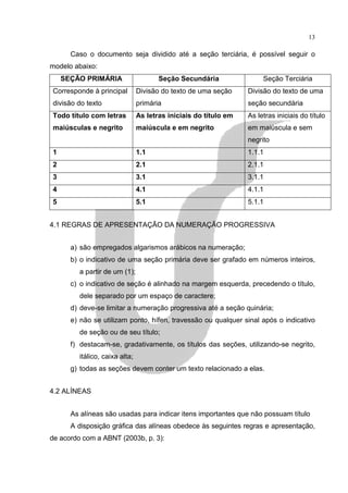 13

      Caso o documento seja dividido até a seção terciária, é possível seguir o
modelo abaixo:
    SEÇÃO PRIMÁRIA                     Seção Secundária                Seção Terciária
Corresponde à principal         Divisão do texto de uma seção     Divisão do texto de uma
divisão do texto                primária                          seção secundária
Todo título com letras          As letras iniciais do título em   As letras iniciais do título
maiúsculas e negrito            maiúscula e em negrito            em maiúscula e sem
                                                                  negrito
1                               1.1                               1.1.1
2                               2.1                               2.1.1
3                               3.1                               3.1.1
4                               4.1                               4.1.1
5                               5.1                               5.1.1


4.1 REGRAS DE APRESENTAÇÃO DA NUMERAÇÃO PROGRESSIVA


      a) são empregados algarismos arábicos na numeração;
      b) o indicativo de uma seção primária deve ser grafado em números inteiros,
         a partir de um (1);
      c) o indicativo de seção é alinhado na margem esquerda, precedendo o título,
         dele separado por um espaço de caractere;
      d) deve-se limitar a numeração progressiva até a seção quinária;
      e) não se utilizam ponto, hífen, travessão ou qualquer sinal após o indicativo
         de seção ou de seu título;
      f) destacam-se, gradativamente, os títulos das seções, utilizando-se negrito,
         itálico, caixa alta;
      g) todas as seções devem conter um texto relacionado a elas.


4.2 ALÍNEAS


      As alíneas são usadas para indicar itens importantes que não possuam título
      A disposição gráfica das alíneas obedece às seguintes regras e apresentação,
de acordo com a ABNT (2003b, p. 3):
 