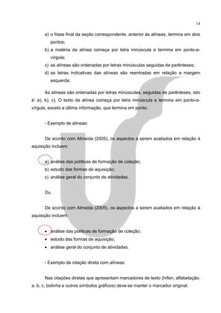 14

      a) o frase final da seção correspondente, anterior às alíneas, termina em dois
         pontos;
      b) a matéria da alínea começa por letra minúscula e termina em ponto-e-
         vírgula;
      c) as alíneas são ordenadas por letras minúsculas seguidas de parênteses;
      d) as letras indicativas das alíneas são reentradas em relação a margem
         esquerda;

      As alíneas são ordenadas por letras minúsculas, seguidas de parênteses, isto
é: a), b), c). O texto da alínea começa por letra minúscula e termina em ponto-e-
vírgula, exceto a última informação, que termina em ponto.


      - Exemplo de alíneas:


      De acordo com Almeida (2005), os aspectos a serem avaliados em relação à
aquisição incluem:


      a) análise das políticas de formação de coleção;
      b) estudo das formas de aquisição;
      c) análise geral do conjunto de atividades.


      Ou


      De acordo com Almeida (2005), os aspectos a serem avaliados em relação à
aquisição incluem:


      • análise das políticas de formação de coleção;
      • estudo das formas de aquisição;
      • análise geral do conjunto de atividades.


      - Exemplo de citação direta com alíneas:


      Nas citações diretas que apresentam marcadores de texto (hífen, alfabetação:
a, b, c, bolinha e outros símbolos gráficos) deve-se manter o marcador original.
 