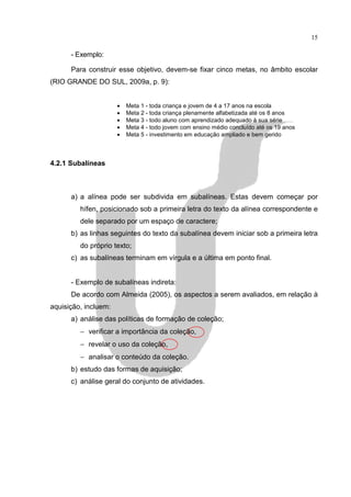 15

      - Exemplo:

      Para construir esse objetivo, devem-se fixar cinco metas, no âmbito escolar
(RIO GRANDE DO SUL, 2009a, p. 9):


                      •   Meta 1 - toda criança e jovem de 4 a 17 anos na escola
                      •   Meta 2 - toda criança plenamente alfabetizada até os 8 anos
                      •   Meta 3 - todo aluno com aprendizado adequado à sua série
                      •   Meta 4 - todo jovem com ensino médio concluído até os 19 anos
                      •   Meta 5 - investimento em educação ampliado e bem gerido



4.2.1 Subalíneas



      a) a alínea pode ser subdivida em subalíneas. Estas devem começar por
         hífen, posicionado sob a primeira letra do texto da alínea correspondente e
         dele separado por um espaço de caractere;
      b) as linhas seguintes do texto da subalínea devem iniciar sob a primeira letra
         do próprio texto;
      c) as subalíneas terminam em vírgula e a última em ponto final.


      - Exemplo de subalíneas indireta:
      De acordo com Almeida (2005), os aspectos a serem avaliados, em relação à
aquisição, incluem:
      a) análise das políticas de formação de coleção;
         − verificar a importância da coleção,
         − revelar o uso da coleção,
         − analisar o conteúdo da coleção.
      b) estudo das formas de aquisição;
      c) análise geral do conjunto de atividades.
 
