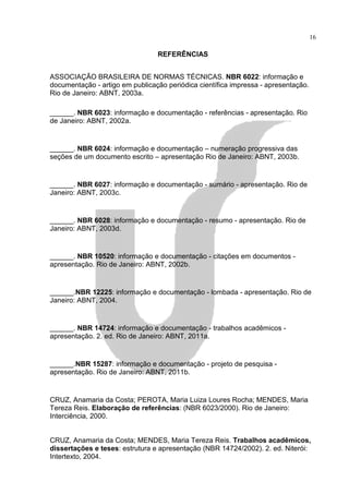 16

                                 REFERÊNCIAS


ASSOCIAÇÃO BRASILEIRA DE NORMAS TÉCNICAS. NBR 6022: informação e
documentação - artigo em publicação periódica científica impressa - apresentação.
Rio de Janeiro: ABNT, 2003a.

______. NBR 6023: informação e documentação - referências - apresentação. Rio
de Janeiro: ABNT, 2002a.


______. NBR 6024: informação e documentação – numeração progressiva das
seções de um documento escrito – apresentação Rio de Janeiro: ABNT, 2003b.


______. NBR 6027: informação e documentação - sumário - apresentação. Rio de
Janeiro: ABNT, 2003c.


______. NBR 6028: informação e documentação - resumo - apresentação. Rio de
Janeiro: ABNT, 2003d.


______. NBR 10520: informação e documentação - citações em documentos -
apresentação. Rio de Janeiro: ABNT, 2002b.


______.NBR 12225: informação e documentação - lombada - apresentação. Rio de
Janeiro: ABNT, 2004.


______. NBR 14724: informação e documentação - trabalhos acadêmicos -
apresentação. 2. ed. Rio de Janeiro: ABNT, 2011a.


______.NBR 15287: informação e documentação - projeto de pesquisa -
apresentação. Rio de Janeiro: ABNT, 2011b.


CRUZ, Anamaria da Costa; PEROTA, Maria Luiza Loures Rocha; MENDES, Maria
Tereza Reis. Elaboração de referências: (NBR 6023/2000). Rio de Janeiro:
Interciência, 2000.


CRUZ, Anamaria da Costa; MENDES, Maria Tereza Reis. Trabalhos acadêmicos,
dissertações e teses: estrutura e apresentação (NBR 14724/2002). 2. ed. Niterói:
Intertexto, 2004.
 